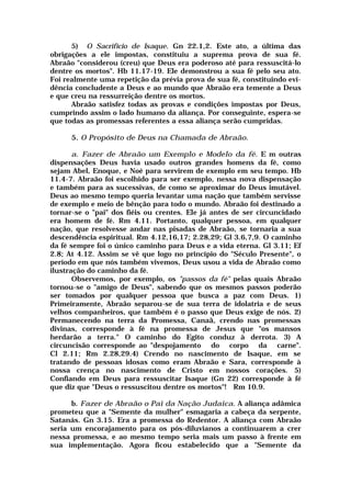 5) O Sacrifício de Isaque. Gn 22.1,2. Este ato, a última das
obrigações a ele impostas, constituiu a suprema prova de sua fé.
Abraão "considerou (creu) que Deus era poderoso até para ressuscitá-lo
dentre os mortos". Hb 11.17-19. Ele demonstrou a sua fé pelo seu ato.
Foi realmente uma repetição da prévia prova de sua fé, constituindo evi-
dência concludente a Deus e ao mundo que Abraão era temente a Deus
e que creu na ressurreição dentre os mortos.
Abraão satisfez todas as provas e condições impostas por Deus,
cumprindo assim o lado humano da aliança. Por conseguinte, espera-se
que todas as promessas referentes a essa aliança serão cumpridas.
5. O Propósito de Deus na Chamada de Abraão.
a. Fazer de Abraão um Exemplo e Modelo da fé. E m outras
dispensações Deus havia usado outros grandes homens da fé, como
sejam Abel, Enoque, e Noé para servirem de exemplo em seu tempo. Hb
11.4-7. Abraão foi escolhido para ser exemplo, nessa nova dispensação
e também para as sucessivas, de como se aproximar do Deus imutável.
Deus ao mesmo tempo queria levantar uma nação que também servisse
de exemplo e meio de bênção para todo o mundo. Abraão foi destinado a
tornar-se o "pai" dos fiéis ou crentes. Ele já antes de ser circuncidado
era homem de fé. Rm 4.11. Portanto, qualquer pessoa, em qualquer
nação, que resolvesse andar nas pisadas de Abraão, se tornaria a sua
descendência espiritual. Rm 4.12,16,17; 2.28,29; Gl 3.6,7,9. O caminho
da fé sempre foi o único caminho para Deus e a vida eterna. Gl 3.11; Ef
2.8; At 4.12. Assim se vê que logo no princípio do "Século Presente", o
período em que nós também vivemos, Deus usou a vida de Abraão como
ilustração do caminho da fé.
Observemos, por exemplo, os "passos da fé" pelas quais Abraão
tornou-se o "amigo de Deus", sabendo que os mesmos passos poderão
ser tomados por qualquer pessoa que busca a paz com Deus. 1)
Primeiramente, Abraão separou-se de sua terra de idolatria e de seus
velhos companheiros, que também é o passo que Deus exige de nós. 2)
Permanecendo na terra da Promessa, Canaã, crendo nas promessas
divinas, corresponde à fé na promessa de Jesus que "os mansos
herdarão a terra." O caminho do Egito conduz à derrota. 3) A
circuncisão corresponde ao "despojamento do corpo da carne".
Cl 2.11; Rm 2.28,29.4) Crendo no nascimento de Isaque, em se
tratando de pessoas idosas como eram Abraão e Sara, corresponde à
nossa crença no nascimento de Cristo em nossos corações. 5)
Confiando em Deus para ressuscitar Isaque (Gn 22) corresponde à fé
que diz que "Deus o ressuscitou dentre os mortos"! Rm 10.9.
b. Fazer de Abraão o Pai da Nação Judaica. A aliança adâmica
prometeu que a "Semente da mulher" esmagaria a cabeça da serpente,
Satanás. Gn 3.15. Era a promessa do Redentor. A aliança com Abraão
seria um encorajamento para os pós-diluvianos a continuarem a crer
nessa promessa, e ao mesmo tempo seria mais um passo à frente em
sua implementação. Agora ficou estabelecido que a "Semente da
 
