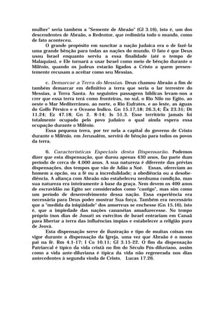mulher" seria também a "Semente de Abraão" (Gl 3.16), isto é, um dos
descendentes de Abraão, o Redentor, que redimiria todo o mundo, como
de fato aconteceu.
O grande propósito em suscitar a nação judaica era o de fazê-la
uma grande bênção para todas as nações do mundo. O fato é que Deus
usou Israel enquanto serviu a essa finalidade (até o tempo de
Malaquias), e Ele tornará a usar Israel como meio de bênção durante o
Milênio, quando os judeus estarão ligados a Cristo a quem presen-
temente recusam a aceitar como seu Messias.
c. Demarcar a Terra do Messias. Deus chamou Abraão a fim de
também demarcar em definitivo a terra que seria o lar terrestre do
Messias, a Terra Santa. As seguintes passagens bíblicas levam-nos a
crer que essa terra terá como fronteiras, no sul, o Rio Nilo no Egito, ao
oeste o Mar Mediterrâneo, ao norte, o Rio Eufrates, e ao leste, as águas
do Golfo Pérsico e o Oceano Indico. Gn 15.17,18; 26.3,4; Êx 23.31; Dt
11.24; Ez 47.18; Gn 2. 8-14; Is 51.3. Esse território jamais foi
totalmente ocupado pelo povo judaico o qual ainda espera essa
ocupação durante o Milênio.
Essa pequena terra, por ter nela a capital do governo de Cristo
durante o Milênio, em Jerusalém, servirá de bênção para todos os povos
da terra.
6. Características Especiais desta Dispensarão. Podemos
dizer que esta dispensação, que durou apenas 430 anos, faz parte dum
período de cerca de 4.000 anos. A sua natureza é diferente das prévias
dispensações, dos tempos que vão de Adão a Noé. Essas, ofereciam ao
homem a opcão, ou a fé ou a incredulidade; a obediência ou a desobe-
diência. A aliança com Abraão não estabeleceu nenhuma condição, mas
sua natureza era inteiramente à base da graça. Nem devem os 400 anos
de escravidão no Egito ser considerados como "castigo", mas sim como
um período de desenvolvimento dessa nação. Essa experiência era
necessária para Deus poder mostrar Sua força. Também era necessário
que a "medida da iniqüidade" dos amorreus se enchesse (Gn 15.16), isto
é, que a impiedade das nações cananéias amadurecesse. No tempo
próprio (nos dias de Josué) os exércitos de Israel entrariam em Canaã
para libertar a terra das influências ímpias e estabelecer a religião pura
de Jeová.
Esta dispensação serve de ilustração e tipo de muitas coisas em
vigor durante a dispensação da Igreja, uma vez que Abraão é o nosso
pai na fé. Rm 4.1-17; I Co 10.11; Gl 3.15-22. O fim da dispensação
Patriarcal é típico da vida cristã no fim do Século Pós-diluviano, assim
como a vida ante-diluviana é típica da vida não regenerada nos dias
antecedentes à segunda vinda de Cristo. Lucas 17.26.
 