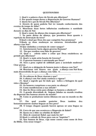 QUESTIONÁRIO
1. Qual é a palavra chave do Século pós-diluviano?
2. Por quanto tempo durou a dispensação do Governo Humano?
3. Quem foi o pai do Século Pós-diluviano?
4. Através de quem poderia Noé ter tomado conhecimento dos
eventos do tempo de Adão?
5. Mencionar duas fortes influências condizentes à santidade
durante os dias de Noé.
6. Qual o nome da aliança dos tempos pós-diluvianos?
7. Na parte divina da aliança, que prometeu Deus quanto à
repetição da destruição da terra?
8.Qual o sinal que Deus deu que cumpriria Sua promessa?
9.Quais as duas mudanças na natureza, introduzidas pela
aliança com Noé?
10.Que simboliza a restrição de comer sangue?
11. Anteriormente havia algum governo Humano?
12. Em que resultou essa falta de governo?
13. Qual o refreio sobre o crime que Deus estabeleceu no
período pós-diluviano?
14. Qual é a mais séria função do Governo?
15. O governo humano é sancionado por Deus?
16. Será a pena capital de utilidade para a sociedade moderna?
Citar provas.
17. Qual era a obrigação do homem junto à aliança com Noé?
18. Mencionar três fatores nos quais a aliança com Noé ficou
mais desenvolvida do que a aliança com Adão. 1).................................
2)........................................3).....................................
19. Os esforços de Deus visavam o que?
20. A aliança com Noé ainda continua a vigorar?
21. Qual o segredo que foi dado que indica a linhagem da qual
viria o Messias?
22. Os homens cumpriram a sua parte na aliança?
23. Como manifestaram a sua atitude?
24. Que fez Deus então para obrigar os homens a obedecer?
25. A grande diversidade de línguas faladas no mundo resultou
da dispersão dos homens através do mundo?
26. Como se produziram tantos idiomas em uso no mundo no dia
de hoje?
27. Em qual ocasião posterior Deus também deu
Instantaneamente muitas línguas ao Seu povo?
28. O tempo chegará quando haverá apenas só uma língua na
terra?
29. Cerca de que ano aconteceu a Dispersão de Babel?
30. Quem era o líder na rebelião de Babel?
31. Além de construir Babel, que mais fez ele?
32.Qual é a atitude de Deus para com os "impérios"?
33. Que homem de Deus, cujo nome consta como nome de livro
da Bíblia, vivia nesse tempo? .
 
