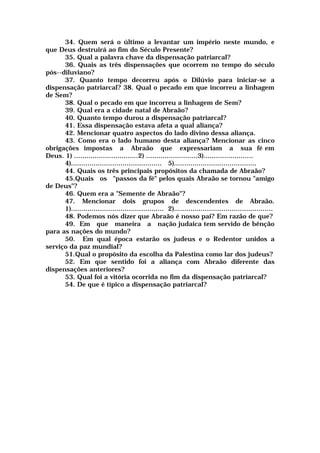 34. Quem será o último a levantar um império neste mundo, e
que Deus destruirá ao fim do Século Presente?
35. Qual a palavra chave da dispensação patriarcal?
36. Quais as três dispensações que ocorrem no tempo do século
pós--diluviano?
37. Quanto tempo decorreu após o Dilúvio para iniciar-se a
dispensação patriarcal? 38. Qual o pecado em que incorreu a linhagem
de Sem?
38. Qual o pecado em que incorreu a linhagem de Sem?
39. Qual era a cidade natal de Abraão?
40. Quanto tempo durou a dispensação patriarcal?
41. Essa dispensação estava afeta a qual aliança?
42. Mencionar quatro aspectos do lado divino dessa aliança.
43. Como era o lado humano desta aliança? Mencionar as cinco
obrigações impostas a Abraão que expressariam a sua fé em
Deus. 1) ...............................2) .........................3)........................
4)............................................ 5)........................................
44. Quais os três principais propósitos da chamada de Abraão?
45.Quais os "passos da fé" pelos quais Abraão se tornou "amigo
de Deus"?
46. Quem era a "Semente de Abraão"?
47. Mencionar dois grupos de descendentes de Abraão.
1)............................................. 2)................................................
48. Podemos nós dizer que Abraão é nosso pai? Em razão de que?
49. Em que maneira a nação judaica tem servido de bênção
para as nações do mundo?
50. Em qual época estarão os judeus e o Redentor unidos a
serviço da paz mundial?
51.Qual o propósito da escolha da Palestina como lar dos judeus?
52. Em que sentido foi a aliança com Abraão diferente das
dispensações anteriores?
53. Qual foi a vitória ocorrida no fim da dispensação patriarcal?
54. De que é típico a dispensação patriarcal?
 