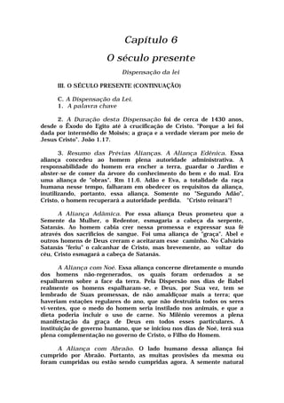 Capítulo 6
O século presente
Dispensação da lei
III. O SÉCULO PRESENTE (CONTINUAÇÃO)
C. A Dispensação da Lei.
1. A palavra chave
2. A Duração desta Dispensação foi de cerca de 1430 anos,
desde o Êxodo do Egito até à crucificação de Cristo. "Porque a lei foi
dada por intermédio de Moisés; a graça e a verdade vieram por meio de
Jesus Cristo". João 1.17.
3. Resumo das Prévias Alianças. A Aliança Edênica. Essa
aliança concedeu ao homem plena autoridade administrativa. A
responsabilidade do homem era encher a terra, guardar o Jardim e
abster-se de comer da árvore do conhecimento do bem e do mal. Era
uma aliança de "obras". Rm 11.6. Adão e Eva, a totalidade da raça
humana nesse tempo, falharam em obedecer os requisitos da aliança,
inutilizando, portanto, essa aliança. Somente no "Segundo Adão",
Cristo, o homem recuperará a autoridade perdida. "Cristo reinará"!
A Aliança Adâmica. Por essa aliança Deus prometeu que a
Semente da Mulher, o Redentor, esmagaria a cabeça da serpente,
Satanás. Ao homem cabia crer nessa promessa e expressar sua fé
através dos sacrifícios de sangue. Foi uma aliança de "graça". Abel e
outros homens de Deus creram e aceitaram esse caminho. No Calvário
Satanás "feriu" o calcanhar de Cristo, mas brevemente, ao voltar do
céu, Cristo esmagará a cabeça de Satanás.
A Aliança com Noé. Essa aliança concerne diretamente o mundo
dos homens não-regenerados, os quais foram ordenados a se
espalharem sobre a face da terra. Pela Dispersão nos dias de Babel
realmente os homens espalharam-se, e Deus, por Sua vez, tem se
lembrado de Suas promessas, de não amaldiçoar mais a terra; que
haveriam estações regulares do ano, que não destruiria todos os seres
vi-ventes, que o medo do homem seria instilado nos animais, e que a
dieta poderia incluir o uso de carne. No Milênio veremos a plena
manifestação da graça de Deus em todos esses particulares. A
instituição de governo humano, que se iniciou nos dias de Noé, terá sua
plena complementação no governo de Cristo, o Filho do Homem.
A Aliança com Abraão. O lado humano dessa aliança foi
cumprido por Abraão. Portanto, as muitas provisões da mesma ou
foram cumpridas ou estão sendo cumpridas agora. A semente natural
 