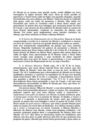 de Abraão já se tornou uma grande nação, sendo afligida em terra
estrangeira (o Egito) durante 400 anos. Deus já havia punido os
opressores e Israel havia saído do Egito com grandes despojos, quando
foi instituída esta nova aliança com Moisés. Tudo isso havia se realizado
pela graça, tudo em razão da promessa a Abraão. Mas ainda era
necessário que Jeová se revelasse como o Deus dessa nação; que
possuíssem as portas dos seus inimigos; que tomassem posse da terra
de Canaã, e que através da descendência de Abraão todas as nações da
terra fossem abençoadas, conforme as cláusulas da aliança com
Abraão. Foi então, para implementar essas porções restantes da
aliança, que Deus instituiu no Sinai a Aliança Mosaica.
4. O Início da Dispensação da Lei [Israelita). Deus já se havia
comprometido a revelar-se à semente de Abraão e estabelecer a mesma
na terra de Canaã e torná-la em grande bênção para todas as nações -
tudo isso inteiramente independente da justiça que essa semente
tivesse. Dependia totalmente da palavra de juramento a Abraão. O
primeiro passo que Deus tomou então foi o de revelar-Se a Si mesmo a
Israel através de Moisés no Monte Sinai, apenas dois meses depois da
salda do Egito. Essa apresentação de Si Mesmo como o Deus deles
trazia consigo uma proposta e uma revelação do plano especial
preparado para esse povo de Israel. A apresentação e a sua aceitação
marcaram o início da Dispensação da Lei, ou seja a Israelita.
5. A Aliança Mosaica. Êxodo caps. 19 a 32. É de se notar,
primeiramente, que nesse plano especial Deus não tratava com eles
como "filhos de Abraão", mas sim como "a casa de Jacó, os filhos de
Israel". Êx 19.3. Lembramos que a descendência de Abraão era de duas
qualidades: primeira, a espiritual, os seguidores da "fé que teve quando
ainda incircunciso" (Rm 4.11,12); e a segunda, a descendência natural
que guardou a aliança da circuncisão. ^Gn 17.1-14. A essa última
descendência Deus havia prometido a terra de Canaã, e foi com essa
descendência circuncidada, os filhos de Abraão por Jacó, que Deus es-
tabeleceu esta aliança mosaica.
Foi através desses "filhos de Abraão", a sua descendência natural,
que Deus havia prometido abençoar a todas as nações. Por conseguinte,
podemos esperar que esta nova aliança venha a implementar e
suplementar essa parte da aliança com Abraão. E assim aconteceu, pois,
1) serviu para revelar Deus à semente de Abraão. 2) Ajudou a formar a
unidade e a garantir a preservação da nação, para que pudessem
possuir as portas dos seus inimigos e entrar na posse de Canaã. 3) Foi
dessa nação da qual nasceu o Messias, que seria a grande bênção para
todas as nações em servir-lhes de Redentor. 4) A aliança mosaica ajuda-
ria a conter a transgressão em Israel. Contudo, a Aliança Mosaica é
diferente da Aliança com Abraão, tendo suas próprias condições, e de
maneira nenhuma poderia deter o cumprimento da Aliança feita com
Abraão. Gl 3.17. Que Deus se interessava muito em estabelecer esta
aliança com Seu povo se pode observar pelo fato de que prefaciou Sua
proposta do plano, dizendo que Israel havia presenciado o juízo sobre os
 
