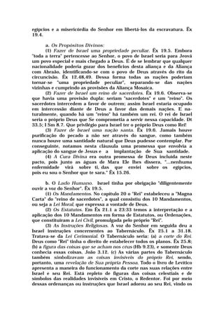egípcios e a misericórdia do Senhor em libertá-los da escravatura. Êx
19.4.
a. Os Propósitos Divinos:
(1) Fazer de Israel uma propriedade peculiar. Êx 19.5. Embora
"toda a terra" pertencesse ao Senhor, o povo de Israel seria para Jeová
um povo especial e mais chegado a Deus. É de se lembrar que qualquer
nacionalidade poderia gozar dos benefícios desta aliança e da Aliança
com Abraão, identificando-se com o povo de Deus através do rito da
circuncisão. Êx 12.48,49. Dessa forma todas as nações poderiam
tornar-se "uma propriedade peculiar", separando-se das nações
vizinhas e cumprindo as provisões da Aliança Mosaica.
(2) Fazer de Israel um reino de sacerdotes. Êx 19.6. Observa-se
que havia uma provisão dupla: seriam "sacerdotes" e um "reino". Os
sacerdotes intercedem a favor de outrem; assim Israel estaria ocupado
em intercessão diante de Deus a favor das demais nações. E na-
turalmente, quando há um "reino" há também um rei. O rei de Israel
seria o próprio Deus que Se comprometia a servir nessa capacidade. Dt
33.5; I Sm 8.7. Que privilégio para Israel ter o próprio Deus como Rei!
(3) Fazer de Israel uma nação santa. Êx 19.6. Jamais houve
purificação do pecado a não ser através do sangue, como também
nunca houve uma santidade natural que Deus pudesse contemplar. Por
conseguinte, notamos nesta cláusula uma promessa que envolvia a
aplicação do sangue de Jesus e a implantação de Sua santidade.
(4) A Cura Divina era outra promessa de Deus incluída neste
pacto, pois junto as águas de Mara Ele lhes dissera, "...nenhuma
enfermidade virá sobre ti, das que enviei sobre os egípcios,
pois eu sou o Senhor que te sara." Êx 15.26.
b. O Lado Humano. Israel tinha por obrigação "diligentemente
ouvir a voz do Senhor". Êx 19.5.
(1) Os Mandamentos. No capítulo 20 o "Rei" estabeleceu a "Magna
Carta" do "reino de sacerdotes", a qual consistiu dos 10 Mandamentos,
ou seja a Lei Moral, que expressa a vontade de Deus.
(2) Os Estatutos. Em Êx 21.1 a 23:33 temos a interpretação e a
aplicação dos 10 Mandamentos em forma de Estatutos, ou Ordenações,
que constituíram a Lei Civil, promulgada pelo próprio "Rei".
(3) As Instruções Religiosas. A voz do Senhor em seguida deu a
Israel instruções concernentes ao Tabernáculo. Êx 25.1 a 31.18.
Tratava-se da Lei Cerimonial. O Tabernáculo seria: (a) a corte do Rei.
Deus como "Rei" tinha o direito de estabelecer todos os planos. Êx 25.8;
(b) a figura das coisas que se acham nos céus (Hb 9.23), e somente Deus
conhecia essas coisas. João 3.12. (c) As várias partes do Tabernáculo
também simbolizavam as coisas invisíveis do próprio Rei, sendo,
portanto, uma revelação de Sua própria Pessoa. Todo o livro de Levítico
apresenta a maneira do funcionamento da corte nas suas relações entre
Israel e seu Rei. Está repleto de figuras das coisas celestiais e de
símbolos das realidades invisíveis em Cristo, o Redentor. Foi por meio
dessas ordenanças ou instruções que Israel adorou ao seu Rei, vindo os
 
