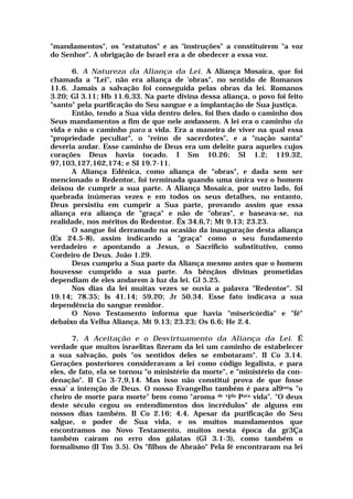 "mandamentos", os "estatutos" e as "instruções" a constituírem "a voz
do Senhor". A obrigação de Israel era a de obedecer a essa voz.
6. A Natureza da Aliança da Lei. A Aliança Mosaica, que foi
chamada a "Lei", não era aliança de 'obras", no sentido de Romanos
11.6. Jamais a salvação foi conseguida pelas obras da lei. Romanos
3.20; Gl 3.11; Hb 11.6,33. Na parte divina dessa aliança, o povo foi feito
"santo" pela purificação do Seu sangue e a implantação de Sua justiça.
Então, tendo a Sua vida dentro deles, foi lhes dado o caminho dos
Seus mandamentos a fim de que nele andassem. A lei era o caminho da
vida e não o caminho para a vida. Era a maneira de viver na qual essa
"propriedade peculiar", o "reino de sacerdotes", e a "nação santa"
deveria andar. Esse caminho de Deus era um deleite para aqueles cujos
corações Deus havia tocado. I Sm 10.26; SI 1.2; 119.32,
97,103,127,162,174; e SI 19.7-11.
A Aliança Edênica, como aliança de "obras", e dada sem ser
mencionado o Redentor, foi terminada quando uma única vez o homem
deixou de cumprir a sua parte. A Aliança Mosaica, por outro lado, foi
quebrada inúmeras vezes e em todos os seus detalhes, no entanto,
Deus persistiu em cumprir a Sua parte, provando assim que essa
aliança era aliança de "graça" e não de "obras", e baseava-se, na
realidade, nos méritos do Redentor. Êx 34.6,7; Mt 9.13; 23.23.
O sangue foi derramado na ocasião da inauguração desta aliança
(Ex 24.5-8), assim indicando a "graça" como o seu fundamento
verdadeiro e apontando a Jesus, o Sacrifício substitutivo, como
Cordeiro de Deus. João 1.29.
Deus cumpriu a Sua parte da Aliança mesmo antes que o homem
houvesse cumprido a sua parte. As bênçãos divinas prometidas
dependiam de eles andarem à luz da lei. Gl 5.25.
Nos dias da lei muitas vezes se ouvia a palavra "Redentor". SI
19.14; 78.35; Is 41.14; 59.20; Jr 50.34. Esse fato indicava a sua
dependência do sangue remidor.
O Novo Testamento informa que havia "misericórdia" e "fé"
debaixo da Velha Aliança. Mt 9.13; 23.23; Os 6.6; He 2.4.
7. A Aceitação e o Desvirtuamento da Aliança da Lei. É
verdade que muitos israelitas fizeram da lei um caminho de estabelecer
a sua salvação, pois "os sentidos deles se embotaram". II Co 3.14.
Gerações posteriores consideravam a lei como código legalista, e para
eles, de fato, ela se tornou "o ministério da morte", e "ministério da con-
denação". II Co 3-7,9,14. Mas isso não constitui prova de que fosse
essa' a intenção de Deus. O nosso Evangelho também é para al9uns "o
cheiro de morte para morte" bem como "aroma de vida Para vida". "O deus
deste século cegou os entendimentos dos incrédulos" de alguns em
nossos dias também. II Co 2.16; 4.4. Apesar da purificação do Seu
salgue, o poder de Sua vida, e os muitos mandamentos que
encontramos no Novo Testamento, muitos nesta época da gr3Ça
também caíram no erro dos gálatas (Gl 3.1-3), como também o
formalismo (II Tm 3.5). Os "filhos de Abraão" Pela fé encontraram na lei
 