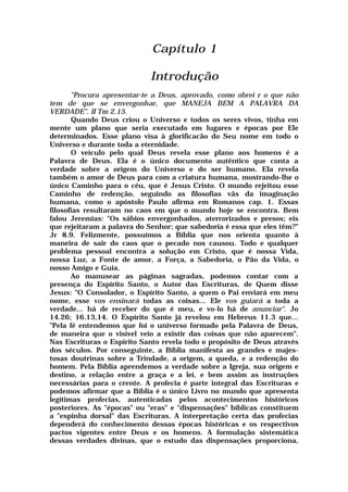 Capítulo 1
Introdução
"Procura apresentar-te a Deus, aprovado, como obrei r o que não
tem de que se envergonhar, que MANEJA BEM A PALAVRA DA
VERDADE". II Tm 2.15.
Quando Deus criou o Universo e todos os seres vivos, tinha em
mente um plano que seria executado em lugares e épocas por Ele
determinados. Esse plano visa à glorificacão do Seu nome em todo o
Universo e durante toda a eternidade.
O veículo pelo qual Deus revela esse plano aos homens é a
Palavra de Deus. Ela é o único documento autêntico que conta a
verdade sobre a origem do Universo e do ser humano. EIa revela
também o amor de Deus para com a criatura humana, mostrando-lhe o
único Caminho para o céu, que é Jesus Cristo. O mundo rejeitou esse
Caminho de redenção, seguindo as filosofias vãs da imaginação
humana, como o apóstolo Paulo afirma em Romanos cap. 1. Essas
filosofias resultaram no caos em que o mundo hoje se encontra. Bem
falou Jeremias: "Os sábios envergonhados, aterrorizados e presos; eis
que rejeitaram a palavra do Senhor; que sabedoria é essa que eles têm?"
Jr 8.9. Felizmente, possuímos a Bíblia que nos orienta quanto à
maneira de sair do caos que o pecado nos causou. Todo e qualquer
problema pessoal encontra a solução em Cristo, que é nossa Vida,
nossa Luz, a Fonte de amor, a Força, a Sabedoria, o Pão da Vida, o
nosso Amigo e Guia.
Ao manusear as páginas sagradas, podemos contar com a
presença do Espírito Santo, o Autor das Escrituras, de Quem disse
Jesus: "O Consolador, o Espírito Santo, a quem o Pai enviará em meu
nome, esse vos ensinará todas as coisas... Ele vos guiará a toda a
verdade... há de receber do que é meu, e vo-lo há de anunciar". Jo
14.26; 16.13,14. O Espírito Santo já revelou em Hebreus 11.3 que...
"Pela fé entendemos que foi o universo formado pela Palavra de Deus,
de maneira que o visível veio a existir das coisas que não aparecem".
Nas Escrituras o Espírito Santo revela todo o propósito de Deus através
dos séculos. Por conseguinte, a Bíblia manifesta as grandes e majes-
tosas doutrinas sobre a Trindade, a origem, a queda, e a redenção do
homem. Pela Bíblia aprendemos a verdade sobre a Igreja, sua origem e
destino, a relação entre a graça e a lei, e bem assim as instruções
necessárias para o crente. A profecia é parte integral das Escrituras e
podemos afirmar que a Bíblia é o único Livro no mundo que apresenta
legítimas profecias, autenticadas pelos acontecimentos históricos
posteriores. As "épocas" ou "eras" e "dispensações" bíblicas constituem
a "espinha dorsal" das Escrituras. A interpretação certa das profecias
dependerá do conhecimento dessas épocas históricas e os respectivos
pactos vigentes entre Deus e os homens. A formulação sistemática
dessas verdades divinas, que o estudo das dispensações proporciona,
 