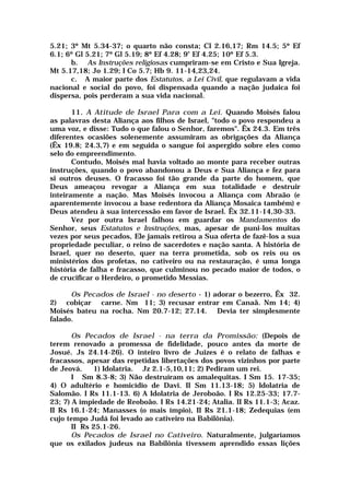 5.21; 3º Mt 5.34-37; o quarto não consta; Cl 2.16,17; Rm 14.5; 5º Ef
6.1; 6º Gl 5.21; 7º Gl 5.19; 8º Ef 4.28; 9º Ef 4.25; 10º Ef 5.3.
b. As Instruções religiosas cumpriram-se em Cristo e Sua Igreja.
Mt 5.17,18; Jo 1.29; I Co 5.7; Hb 9. 11-14,23,24.
c. A maior parte dos Estatutos, a Lei Civil, que regulavam a vida
nacional e social do povo, foi dispensada quando a nação judaica foi
dispersa, pois perderam a sua vida nacional.
11. A Atitude de Israel Para com a Lei. Quando Moisés falou
as palavras desta Aliança aos filhos de Israel, "todo o povo respondeu a
uma voz, e disse: Tudo o que falou o Senhor, faremos". Êx 24.3. Em três
diferentes ocasiões solenemente assumiram as obrigações da Aliança
(Êx 19.8; 24.3,7) e em seguida o sangue foi aspergido sobre eles como
selo do empreendimento.
Contudo, Moisés mal havia voltado ao monte para receber outras
instruções, quando o povo abandonou a Deus e Sua Aliança e fez para
si outros deuses. O fracasso foi tão grande da parte do homem, que
Deus ameaçou revogar a Aliança em sua totalidade e destruir
inteiramente a nação. Mas Moisés invocou a Aliança com Abraão (e
aparentemente invocou a base redentora da Aliança Mosaica também) e
Deus atendeu à sua intercessão em favor de Israel. Êx 32.11-14,30-33.
Vez por outra Israel falhou em guardar os Mandamentos do
Senhor, seus Estatutos e Instruções, mas, apesar de puni-los muitas
vezes por seus pecados, Ele jamais retirou a Sua oferta de fazê-los a sua
propriedade peculiar, o reino de sacerdotes e nação santa. A história de
Israel, quer no deserto, quer na terra prometida, sob os reis ou os
ministérios dos profetas, no cativeiro ou na restauração, é uma longa
história de falha e fracasso, que culminou no pecado maior de todos, o
de crucificar o Herdeiro, o prometido Messias.
Os Pecados de Israel - no deserto - 1) adorar o bezerro, Êx 32.
2) cobiçar carne. Nm 11; 3) recusar entrar em Canaã. Nm 14; 4)
Moisés bateu na rocha. Nm 20.7-12; 27.14. Devia ter simplesmente
falado.
Os Pecados de Israel - na terra da Promissão: (Depois de
terem renovado a promessa de fidelidade, pouco antes da morte de
Josué. Js 24.14-26). O inteiro livro de Juizes é o relato de falhas e
fracassos, apesar das repetidas libertações dos povos vizinhos por parte
de Jeová. 1) Idolatria. Jz 2.1-5,10,11; 2) Pediram um rei.
I Sm 8.3-8; 3) Não destruíram os amalequitas. I Sm 15. 17-35;
4) O adultério e homicídio de Davi. II Sm 11.13-18; 5) Idolatria de
Salomão. I Rs 11.1-13. 6) A Idolatria de Jeroboão. I Rs 12.25-33; 17.7-
23; 7) A impiedade de Reoboão. I Rs 14.21-24; Atalia. II Rs 11.1-3; Acaz.
II Rs 16.1-24; Manasses (o mais ímpio), II Rs 21.1-18; Zedequias (em
cujo tempo Judá foi levado ao cativeiro na Babilônia).
II Rs 25.1-26.
Os Pecados de Israel no Cativeiro. Naturalmente, julgaríamos
que os exilados judeus na Babilônia tivessem aprendido essas lições
 