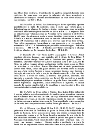 que Deus lhes ensinava. O ministério do profeta Ezequiel durante esse
cativeiro, foi para com um povo de rebeldes, de duro semblante e
obstinados de coração, homens que levantaram os seus ídolos dentro do
seu coração. Ez 2.3,4; 14.3.
Os Pecados de Israel na Restauração. Israel aprendeu apenas
parcialmente a lição do cativeiro, pois o resto que voltou para a
Palestina logo se afastou do Senhor e tratou casamentos com os ímpios
cananeus que haviam permanecido na terra. Ed 9.1,2. A segunda leva
de exilados que voltou nos dias de Neemias jurou obedecer à lei (Ne 9.1;
10.29) mas não demorou muito e esses também começaram a violar o
Sábado e a tratar casamentos com os demais habitantes da terra. Ne
13.15-30. Malaquias foi o último dos profetas que Deus lhes enviou.
Sua rígida mensagem denunciava a sua apostasia e a corrupção do
sacerdócio. Ml 3.7-15. Ofereciam pão poluído e animais cegos, aleijados
e doentes. Ml 1.7-14. A família sacerdotal corrompeu a aliança
levítica e afastou-se do caminho do Senhor. Ml 2.7-15.
O Período de 400 Anos Entre Malaquias e Cristo. Jeová
manteve silêncio durante esse período, até à vinda do Seu Filho. A
Palestina nesse tempo ficou sob o domínio dos persas, sírios, e
romanos. Durante o reinado de Antíoco Epifânio (175 a 164 a.C), rei da
Síria, os judeus tiveram alguns verdadeiros heróis, como sejam os filhos
de Matatias, o sacerdote. Judas Macabeu era o mais proeminente
desses sete filhos, sendo ele quem chefiou um levante santo da nação
em sua Juta contra Antíoco e seus comparsas ímpios, que tiveram a
intenção de conduzir toda a nação às abominações do culto, ao falso
deus Baco, o deus do vinho. A maioria dos judeus, contudo, era
apóstata e quando Cristo apareceu em Israel, Ele encontrou a nação
sendo dirigida pelos escribas e fariseus os quais Jesus denunciou como
sendo hipócritas, orgulhosos, auto--suficientes e injustos. O maior
pecado da nação israelita foi o de crucificar o seu Messias e Rei, por
causa da insistência desses líderes.
12. O Juízo de Deus sobre a Nação. Esse juízo divino sobreveio
à nação judaica pela destruição de Jerusalém pelos exércitos romanos
sob o General Tito, no ano 70 a.D., ou seja quarenta anos depois da
crucifiação de Jesus. A história registrou a morte de mais de 1 milhão
de judeus nessa ocasião e que a nação ficou espalhada entre as nações
do mundo, em cumprimento dos avisos dados por Moisés. Dt 28.25.
13. A Aliança com Davi. II Sm 7.16; SI 89.28,34-37. Após os
primeiros 450 anos de fidelidade da parte de Deus e de infidelidade da
parte do homem, Israel acrescentou mais um pecado à longa lista de
transgressões contra a lei de Deus. Israel se enfadou de sua relação de
ser sacerdote em favor das demais nações e queria ser igual às outras.
Não quiseram mais Jeová como Rei sobre eles, mas queriam um rei
como as outras nações. Mesmo assim, a paciência e a graça de
Deus não se esgotaram e Deus concedeu-lhes o seu pedido, reservando
 