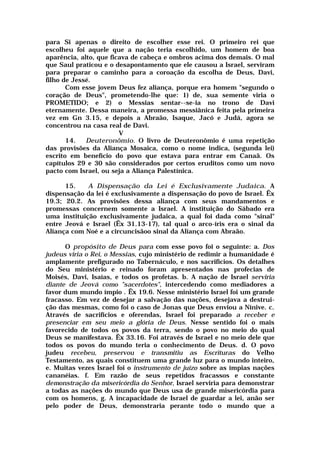 para Si apenas o direito de escolher esse rei. O primeiro rei que
escolheu foi aquele que a nação teria escolhido, um homem de boa
aparência, alto, que ficava de cabeça e ombros acima dos demais. O mal
que Saul praticou e o desapontamento que ele causou a Israel, serviram
para preparar o caminho para a coroação da escolha de Deus, Davi,
filho de Jessé.
Com esse jovem Deus fez aliança, porque era homem "segundo o
coração de Deus", prometendo-lhe que: 1) de, sua semente viria o
PROMETIDO; e 2) o Messias sentar--se-ia no trono de Davi
eternamente. Dessa maneira, a promessa messiânica feita pela primeira
vez em Gn 3.15, e depois a Abraão, Isaque, Jacó e Judá, agora se
concentrou na casa real de Davi.
V
14. Deuteronômio. O livro de Deuteronômio é uma repetição
das provisões da Aliança Mosaica, como o nome indica, (segunda lei)
escrito em benefício do povo que estava para entrar em Canaã. Os
capítulos 29 e 30 são considerados por certos eruditos como um novo
pacto com Israel, ou seja a Aliança Palestínica.
15. A Dispensação da Lei é Exclusivamente Judaica. A
dispensação da lei é exclusivamente a dispensação do povo de Israel. Êx
19.3; 20.2. As provisões dessa aliança com seus mandamentos e
promessas concernem somente a Israel. A instituição do Sábado era
uma instituição exclusivamente judaica, a qual foi dada como "sinal"
entre Jeová e Israel (Êx 31.13-17), tal qual o arco-íris era o sinal da
Aliança com Noé e a circuncisãoo sinal da Aliança com Abraão.
O propósito de Deus para com esse povo foi o seguinte: a. Dos
judeus viria o Rei, o Messias, cujo ministério de redimir a humanidade é
amplamente prefigurado no Tabernáculo, e nos sacrifícios. Os detalhes
do Seu ministério e reinado foram apresentados nas profecias de
Moisés, Davi, Isaías, e todos os profetas. b. A nação de Israel serviria
diante de Jeová como "sacerdotes", intercedendo como mediadores a
favor dum mundo ímpio . Êx 19.6. Nesse ministério Israel foi um grande
fracasso. Em vez de desejar a salvação das nações, desejava a destrui-
ção das mesmas, como foi o caso de Jonas que Deus enviou a Nínive. c.
Através de sacrifícios e oferendas, Israel foi preparado a receber e
presenciar em seu meio a glória de Deus. Nesse sentido foi o mais
favorecido de todos os povos da terra, sendo o povo no meio do qual
Deus se manifestava. Êx 33.16. Foi através de Israel e no meio dele que
todos os povos do mundo teria o conhecimento de Deus. d. O povo
judeu recebeu, preservou e transmitiu as Escrituras do Velho
Testamento, as quais constituem uma grande luz para o mundo inteiro,
e. Muitas vezes Israel foi o instrumento de juízo sobre as ímpias nações
cananéias. f. Em razão de seus repetidos fracassos e constante
demonstração da misericórdia do Senhor, Israel serviria para demonstrar
a todas as nações do mundo que Deus usa de grande misericórdia para
com os homens, g. A incapacidade de Israel de guardar a lei, anão ser
pelo poder de Deus, demonstraria perante todo o mundo que a
 