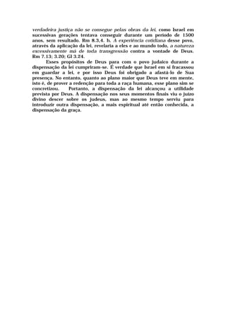 verdadeira justiça não se consegue pelas obras da lei, como Israel em
sucessivas gerações tentava conseguir durante um período de 1500
anos, sem resultado. Rm 8.3,4. h. A experiência cotidiana desse povo,
através da aplicação da lei, revelaria a eles e ao mundo todo, a natureza
excessivamente má de toda transgressão contra a vontade de Deus.
Rm 7.13; 3.20; Gl 3.24.
Esses propósitos de Deus para com o povo judaico durante a
dispensação da lei cumpriram-se. É verdade que Israel em si fracassou
em guardar a lei, e por isso Deus foi obrigado a afastá-lo de Sua
presença. No entanto, quanto ao plano maior que Deus teve em mente,
isto é, de prover a redenção para toda a raça humana, esse plano sim se
concretizou. Portanto, a dispensação da lei alcançou a utilidade
prevista por Deus. A dispensação nos seus momentos finais viu o juízo
divino descer sobre os judeus, mas ao mesmo tempo serviu para
introduzir outra dispensação, a mais espiritual até então conhecida, a
dispensação da graça.
 