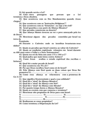 31.Até quando serviu a Lei?
32. Citar cinco passagens que provam que a Lei
terminou e ficou obsoleta.
33. Que aconteceu com os Dez Mandamentos quando Jesus
chegou?
34. Que aconteceu com as "Instruções Religiosas"?
35. Que aconteceu com os "Estatutos", ou seja a lei civil?
36. Israel guardou a sua parte da Aliança Mosaica?
37. Que pecados cometeram no deserto?
38. Que aliança Moisés invocou ao ver o povo ameaçado pela ira
de Deus? .
39. Mencionar alguns dos pecados cometidos por Israel na
terra da
Promissão.
40. Durante o Cativeiro onde os israelitas levantaram seus
ídolos?
41. Quais os pecados que Israel cometeu ao voltar do Cativeiro?
42. Quais as condições espirituais reinantes em Israel durante
os 400 anos entre o Velho e o Novo Testamentos?
43. Quem era rei da Síria nos anos 175 a 164 a.C?
44. Qual judeu que mais lutou contra Antíoco?
45. Como Jesus avaliou o estado espiritual dos escribas e
fariseus?
46. Qual foi o maior pecado de Israel?
47. Que aconteceu em 70 a.D.?
48. Por que Deus escolheu Saul como rei de Israel?
49. Pela Aliança com Davi quais as duas coisas que Deus lhe
prometeu?1)...................................... 2).......................................
50. Como essa aliança se relacionava com a promessa de
Gn 3.15?
51. Que significa Deuteronômio e qual a sua utilidade?
52. Qual foi o "sinal" da Aliança Mosaica?
53. Qual foi o "sinal" da Aliança com Noé?
54. Qual foi o "sinal" da Aliança com Abraão?
55. Por quanto tempo durou a Aliança Mosaica?
56. Quais os eventos com que começou e terminou?
57. Mencionar oito propósitos de Deus para com Israel:
1) ................................. 2)............................ 3).........................
4).................................... 5)...........................6)..........................
7).................................... 8)...................................
58. Realizaram-se esses propósitos?
59. Como terminou a Dispensação da Lei?
 