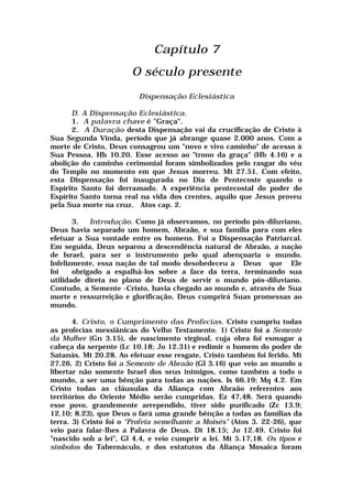 Capítulo 7
O século presente
Dispensação Eclesiástica
D. A Dispensação Eclesiástica.
1. A palavra chave é "Graça".
2. A Duração desta Dispensação vai da crucificação de Cristo à
Sua Segunda Vinda, período que já abrange quase 2.000 anos. Com a
morte de Cristo, Deus consagrou um "novo e vivo caminho" de acesso à
Sua Pessoa. Hb 10.20. Esse acesso ao "trono da graça" (Hb 4.16) e a
abolição do caminho cerimonial foram simbolizados pelo rasgar do véu
do Templo no momento em que Jesus morreu. Mt 27.51. Com efeito,
esta Dispensação foi inaugurada no Dia de Pentecoste quando o
Espírito Santo foi derramado. A experiência pentecostal do poder do
Espírito Santo torna real na vida dos crentes, aquilo que Jesus proveu
pela Sua morte na cruz. Atos cap. 2.
3. Introdução. Como já observamos, no período pós-diluviano,
Deus havia separado um homem, Abraão, e sua família para com eles
efetuar a Sua vontade entre os homens. Foi a Dispensação Patriarcal.
Em seguida, Deus separou a descendência natural de Abraão, a nação
de Israel, para ser o instrumento pelo qual abençoaria o mundo.
Infelizmente, essa nação de tal modo desobedeceu a Deus que Ele
foi obrigado a espalhá-los sobre a face da terra, terminando sua
utilidade direta no plano de Deus de servir o mundo pós-diluviano.
Contudo, a Semente -Cristo, havia chegado ao mundo e, através de Sua
morte e ressurreição e glorificação, Deus cumprirá Suas promessas ao
mundo.
4. Cristo, o Cumprimento das Profecias. Cristo cumpriu todas
as profecias messiânicas do Velho Testamento. 1) Cristo foi a Semente
da Mulher (Gn 3.15), de nascimento virginal, cuja obra foi esmagar a
cabeça da serpente (Lc 10.18; Jo 12.31) e redimir o homem do poder de
Satanás. Mt 20.28. Ao efetuar esse resgate, Cristo também foi ferido. Mt
27.26. 2) Cristo foi a Semente de Abraão (Gl 3.16) que veio ao mundo a
libertar não somente Israel dos seus inimigos, como também a todo o
mundo, a ser uma bênção para todas as nações. Is 66.19; Mq 4.2. Em
Cristo todas as cláusulas da Aliança com Abraão referentes aos
territórios do Oriente Médio serão cumpridas. Ez 47,48. Será quando
esse povo, grandemente arrependido, tiver sido purificado (Zc 13.9;
12.10; 8.23), que Deus o fará uma grande bênção a todas as famílias da
terra. 3) Cristo foi o "Profeta semelhante a Moisés" (Atos 3. 22-26), que
veio para falar-lhes a Palavra de Deus. Dt 18.15; Jo 12.49. Cristo foi
"nascido sob a lei", Gl 4.4, e veio cumprir a lei. Mt 5.17,18. Os tipos e
simbolos do Tabernáculo, e dos estatutos da Aliança Mosaica foram
 