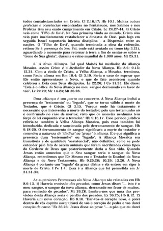 todos consubstanciados em Cristo. Cl 2.16,17; Hb 10.1. Muitas outras
profecias e ocorrências encontradas no Pentateuco, nos Salmos e nos
Profetas têm seu exato cumprimento em Cristo. Lc 24.27-44. 4) Cristo
veio como "Filho de Davi". Na Sua primeira vinda ao mundo, Cristo não
veio para imediatamente restabelecer a dinastia de Davi, pois logo em
seguida Israel suportaria intensa disciplina - a Dispersão entre as
nações. O "Filho de Davi", quando terminada a obra da redenção,
retirou-Se à presença do Seu Pai, onde está sentado no trono (Ap 3.21),
aguardando o momento para retornar à terra a fim de sentar-se sobre o
"trono de Sua glória", durante o reino mundial de 1.000 anos. Mt 25.31.
5. A Nova Aliança. Tal qual Moisés foi mediador da Aliança
Mosaica, assim Cristo é o Mediador da Nova Aliança. Hb 8.6; 9.15;
12.24. Com a vinda de Cristo, a Velha Aliança, a Mosaica, terminou,
como Paulo afirma em Rm 10.4; Gl 3.19. Seria o caso de esperar que
Ele então apresentasse a Nova, o que de fato aconteceu quando
celebrou a Ceia com Seus discípulos, Lc 22.20; I Co 11.25. Ele disse:
"Este é o cálice da Nova Aliança no meu sangue derramado em favor de
vós". Lc 22.20; Mc 14.24; Mt 26.28.
Uma aliança é um pacto ou concerto. A Nova Aliança inclui a
presença de "testamento" ou "legado", que se torna válido à morte do
Testador, que é Cristo. Gl 3.15. "Porque onde há testamento é
necessário que intervenha a morte do testador; pois um testemunho só
é confirmado no caso de mortos; visto que de maneira nenhuma tem
força de lei enquanto vive o testador." Hb 9.16,17. Esse período jurídico
referia-se também à Velha Aliança Mosaica, pois essa também foi
introduzida, dedicada e sancionada pelo derramamento de sangue. Hb
9.18-20. O derramamento de sangue significava a morte do testador e
concedeu a natureza de "dádiva" ou "graça" à aliança. É o que significa a
presença dum "testemunho" ou "legado". A Aliança Mosaica era
transitória e de qualidade "assistencial", não definitiva; como se pode
entender pelo fato de serem animais que foram sacrificados como tipos
do Cordeiro de Deus que posteriormente daria a Sua vida. Quando
Jesus então anunciou que o Seu sangue seria o sangue da Nova
Aliança, entendemos que Ele Mesmo era o Testador (o Doador) da Nova
Aliança e do Novo Testamento. Hb 9.25,26; 10.29; 13.20. A Nova
Aliança é portanto um "legado" da graça divina e ela entrou em vigor à
morte de Cristo. I Pe 1.4. Essa é a Aliança que foi prometida em Jr
31.31-34.
As superiores Promessas da Nova Aliança são relatadas em Hb
8.6-13. 1) Haveria remissão dos pecados, como Jesus disse: "... isto é o
meu sangue, o sangue da nova aliança, derramado em favor de muitos,
para remissão de pecados". Mt 26.28. Lembra-nos que uma das pro-
visões desta Aliança seria o perdão dos pecados. Ez 36.25; Hb 8.12. 2)
Haveria um novo coração. Hb 8.10. "Dar-vos-ei coração novo, e porei
dentro de vós espírito novo; tirarei de vós o coração de pedra e vos darei
coração de carne." Ez 36.26. Jesus disse ao povo: "... o pão que eu darei
 