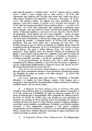 pela vida do mundo, é a minha carne". Jo 6.51. "Quem comer a minha
carne e beber o meu sangue tem a “vida eterna..." Jo 6.54. São
expressões que indicam que foi pela Sua morte que Jesus nos deu a
vida eterna. Também nos prometeu a Sua paz e Seu gozo. Jo 14.27;
15.11. Ele afirmou ainda: "Se alguém me ama, guardará a minha
palavra; e meu Pai o amará, e viremos a ele e faremos nele morada". Jo
14.23. Em Sua oração sacerdotal Jesus também disse: "... eu neles e Tu
em mim", Jo 17.23. São expressões que cumprem a promessa dum
"novo coração", que será obra de Jesus e do Pai, pelo poder do Espírito
Santo. 3) Haveria também a concessão do Seu Espírito. Em Ez 36.27
foi prometido: "Porei dentro em vós o meu Espírito..." Jesus, na qual
idade de Mediador da Nova Aliança, explicou: "E eu rogarei ao Pai, e Ele
vos dará outro Consolador, a fim de que esteja para sempre convosco",
o Espírito da verdade... o Espírito Santo". Jo 14.16,17,26. Ele também
prometeu: "Eis que envio sobre vós a promessa de meu Pai..." (Lc
24.49), promessa que se referia ao batismo no Espírito Santo como foi
recebido no dia de Pentecoste. At 2.1-4. 4) Haveria Cura Divina para os
males físicos. Tal qual a Velha Aliança (Cap. VI), assim a nova
prometeu: "Está alguém entre vós doente? Chame os presbíteros da
Igreja, e estes façam oração sobre ele, ungindo-o com óleo em nome do
Senhor. E a oração da fé salvará o enfermo, e o Senhor o levantará; e,
se houver cometido pecados, ser-lhe-ão perdoados." Tg 5.14,15.
A Responsabilidade do Homem para com a Nova Aliança, à
semelhança da Aliança Adâmica é, que ele creia em Jesus e expresse a
sua fé, confessando publicamente o nome de Jesus. Mc 16.16; Jo 6.47;
Mt 10.32; Rm 10.9,10; Jo 14.15; Tg 2.17.
Uma Nova Característica desta Aliança é a sua universalidade,
fato que Jesus claramente declarou. Suas provisões e promessas seriam
em benefício de todas as nações e de toda criatura. Lc 24.47; Mc
16.15; Mt 28.19,20.
Em suma, podemos dizer que Cristo é o Mediador, o Testador
(Doador) e o Legado da Nova Aliança, sendo o Seu sangue que a
inaugurou. Suas provisões são destinadas a todos os homens, tendo por
condição única, a fé em Jesus Cristo.
6. A Relação da Nova Aliança Com as Prévias. Em certo
sentido a Nova Aliança pode ser considerada como aliança "renovada" (I
Jo 2.7,8), sendo que a finalidade de todas as alianças sempre foi a de
servir de bênção para a humanidade. Ela é chamada de "aliança eterna"
(Is 61.8; Jr 32.40; Ez 16.60), pois sem dúvida as suas provisões já
estavam no coração de Deus quando antes da fundação do mundo o
Cordeiro de Deus foi morto. A Nova Aliança cumpre a Aliança Adâmica,
acrescidos vários detalhes maravilhosos. A Aliança com Abraão também
encontra a sua explanação, expansão e um quase completo
cumprimento na Nova Aliança. Gl 3.6-9,14. As maravilhosas promessas
feitas a Israel sob a Aliança Mosaica tornaram-se agora extensivas aos
crentes de todas as nações. Ap 14.9.
7. O Propósito Divino Nesta Dispensação. Na Dispensação
 
