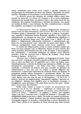 muito contribuirá para evitar erros crassos e grande confusão na
interpretação da mensagem de Deus aos homens. Agostinho era desta
opinião: "Distingam-se os períodos e as Escrituras se harmonizarão."
As divisões gerais que faremos da verdade bíblica nesta obra
versam em torno de: 1) a terra; 2) o homem; e 3) os seres espirituais.
Trataremos do mundo físico, do planeta Terra e das várias fases de sua
existência. Em seguida estudaremos a história do homem, sua queda
no Jardim do Éden, e sua redenção. Por fim, consideraremos o mundo
dos espíritos, sua origem e seu destino final.
As Dispensações Bíblicas. A palavra "dispensarão" encontra-se
quatro vezes no Novo Testamento, em I Co 9.17; Èf 1.10; 3.2; e Cl 1.25.
A palavra grega é "oikonomia", da qual deriva-se a palavra "economia",
que, segundo o Dicionário Prático Ilustrado, significa a "boa ordem na
administração, na despesa de uma casa". Originalmente significava a
mordomia ou gerência duma casa. (Em grego, casa é "oikos"). No uso
bíblico a "dispensação" (oikonomia) representa a administração que
Deus faz em Sua grande casa" universal, na qual estão afetos a Ele
todas as inteligências, tanto homens como seres angelicais.
O estudo das dispensações revela os vários métodos usados por
Deus em Suas relações com as diferentes classes de povo através dos
vários períodos determinados por Ele a fim de lograr o Seu propósito.
Por conseguinte, é necessário distinguir ou separar esses diversos
períodos, a fim de "manejar bem a Palavra da verdade", como Paulo
exortou a Timóteo. II Tm 2.15.
"Manejar bem" a Palavra significa, na linguagem de Paulo, "fazer
um corte reto". O pedreiro constrói a parede em linha reta. O carpinteiro
risca a obra em linha reta. O agricultor ara a terra em linhas retas.
Semelhantemente, o obreiro do Senhor que interpreta a Bíblia, terá que
interpretá-la corretamente - em linha reta! Para conseguir esse
resultado, o intérprete da Palavra terá que entender os períodos ou
"dispensações" e isso por sua vez requer o estudo diligente das
Escrituras e a observação minuciosa da revelação divina aos homens. O
preguiçoso jamais saberá interpretar o pensamento divino. Por isso
Paulo assim exortou a Timóteo: "Procura apresentar-te a Deus aprovado,
como obreiro que não tem de que se envergonhar...” II Tm 2.15. A
palavra "procura (no original grego, “spoudason") significa "apressar-se,
ser diligente". Manejar bem significa usar as faculdades racionais, a
inteligência, como em Isaías 1.18, onde Deus convoca Seu povo, “Vinde,
pois e arrazoemos. diz o Senhor".
Paulo avisa contra o perigo de fraude na interpretação das
Escrituras em II Co 4.2, dizendo: "... rejeitamos as coisas que, por
vergonhosas, se ocultam, não andando com astúcia, nem adulterando a
Palavra de Deus..." "Adulterar", no original, é "dolos", que significa
"pegar com isca". Portanto, tem o sentido de falsificar e corromper. Na
antigüidade falsificavam ouro e vinho. Em todos os tempos levantaram-
se falsos "mestres", e falsos "profetas" que por ensinos engenhosos têm
conseguido enganar os incautos, causando-lhes a eterna destruição da
alma. Pedro referiu-se às epístolas de Paulo dizendo que nelas haviam
 