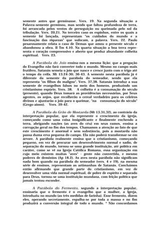 semente antes que germinasse. Vers. 19. Na segunda situação a
Palavra-semente germinou, mas sendo que faltou profundeza de terra,
foi arrancada pelos ventos de perseguição ou queimada pelo sol da
tribulação. Vers. 20,21. No terceiro caso os espinhos, entre os quais a
semente foi lançada, representam "os cuidados do mundo e a
fascinação das riquezas" que sufocam, a palavra. Vers. 22. Paulo
pesarosamente relata o caso de Demas que amou o presente século e
abandonou a obra. II Tm 4.10. Na quarta situação a boa terra repre-
senta o coração compreensivo e aberto que produz abundante colheita
espiritual. Vers. 23.
A Parábola do Joio ensina-nos a mesma lição: que a pregação
do Evangelho não fará converter todo o mundo. Mesmo no campo mais
frutífero, Satanás semeia o joio que nasce e cresce junto com o trigo até
o tempo da ceifa. Mt 13.24-30; 36-43. A semente nesta parábola já é
diferente da semente da parábola do semeador, sendo que ela
representa "os filhos do maligno". Vers. 37,38. Satanás introduz a sua
semente de evangelhos falsos no meio dos homens, produzindo um
cristianismo espúrio. Vers. 38. A colheita é a consumação do século
(presente), quando Deus tomará as providências necessárias, por Seus
agentes, os anjos, que recolherão o cereal verdadeiro para os celeiros
divinos e ajuntarão o joio para o queimar, "na consumação do século"
(Grego-aioon). Vers. 39-42.
A Parábola do Grão de Mostarda (Mt 13.31,32), ao contrário da
interpretação popular, que ela represente o crescimento da igreja,
começando como uma coisa insignificante e finalmente enchendo a
terra, abrigando nações (as aves do céu) em seus ramos, ensina a
corrupção geral no fim dos tempos. Chamamos a atenção ao fato de que
este crescimento é anormal e sem substância, pois a mostarda não
passa duma erva pequena do campo. Ela não poderá transformar-se em
árvore. A parábola realmente ensina que o cristianismo, começando
pequeno, em vez de procurar um desenvolvimento normal e sadio, de
separação do mundo, tornou-se uma grande instituição, até política em
caráter, como se vê na Igreja Católica Romana, essa organização em
cujo meio existem muitas "aves" - gente não convertida, e mesmo
poderes de demônios (Ap 18.2). As aves nesta parábola não significam
nada bom quando na parábola do semeador (vers. 4 e 19), na mesma
série de ensinos, representam as artimanhas de Satanás. Concluímos
então afirmando que grande parte do cristianismo, em vez de
desenvolver uma vida normal espiritual, de pobre de espírito e separado
para Deus, tornou-se uma instituição mundana, com feição política que
jamais tentou esconder.
A Parábola do Fermento, segundo a interpretação popular,
ensinaria que o fermento é o evangelho que a mulher, a Igreja,
introduziu no mundo (as três medidas de farinha). Esse fermento, dizem
eles, operando secretamente, espalha-se por toda a massa e no fim
produzirá a conversão integral de todo o mundo. * Não concordamos
 