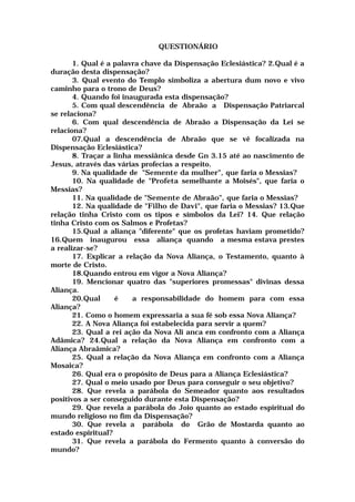 QUESTIONÁRIO
1. Qual é a palavra chave da Dispensação Eclesiástica? 2.Qual é a
duração desta dispensação?
3. Qual evento do Templo simboliza a abertura dum novo e vivo
caminho para o trono de Deus?
4. Quando foi inaugurada esta dispensação?
5. Com qual descendência de Abraão a Dispensação Patriarcal
se relaciona?
6. Com qual descendência de Abraão a Dispensação da Lei se
relaciona?
07.Qual a descendência de Abraão que se vê focalizada na
Dispensação Eclesiástica?
8. Traçar a linha messiânica desde Gn 3.15 até ao nascimento de
Jesus, através das várias profecias a respeito.
9. Na qualidade de "Semente da mulher", que faria o Messias?
10. Na qualidade de "Profeta semelhante a Moisés", que faria o
Messias?
11. Na qualidade de "Semente de Abraão", que faria o Messias?
12. Na qualidade de "Filho de Davi", que faria o Messias? 13.Que
relação tinha Cristo com os tipos e símbolos da Lei? 14. Que relação
tinha Cristo com os Salmos e Profetas?
15.Qual a aliança "diferente" que os profetas haviam prometido?
16.Quem inaugurou essa aliança quando a mesma estava prestes
a realizar-se?
17. Explicar a relação da Nova Aliança, o Testamento, quanto à
morte de Cristo.
18.Quando entrou em vigor a Nova Aliança?
19. Mencionar quatro das "superiores promessas" divinas dessa
Aliança.
20.Qual é a responsabilidade do homem para com essa
Aliança?
21. Como o homem expressaria a sua fé sob essa Nova Aliança?
22. A Nova Aliança foi estabelecida para servir a quem?
23. Qual a rei ação da Nova Ali anca em confronto com a Aliança
Adâmica? 24.Qual a relação da Nova Aliança em confronto com a
Aliança Abraâmica?
25. Qual a relação da Nova Aliança em confronto com a Aliança
Mosaica?
26. Qual era o propósito de Deus para a Aliança Eclesiástica?
27. Qual o meio usado por Deus para conseguir o seu objetivo?
28. Que revela a parábola do Semeador quanto aos resultados
positivos a ser conseguido durante esta Dispensação?
29. Que revela a parábola do Joio quanto ao estado espiritual do
mundo religioso no fim da Dispensação?
30. Que revela a parábola do Grão de Mostarda quanto ao
estado espiritual?
31. Que revela a parábola do Fermento quanto à conversão do
mundo?
 