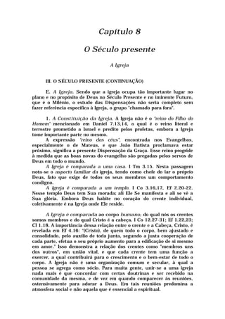 Capítulo 8
O Século presente
A Igreja
III. O SÉCULO PRESENTE (CONTINUAÇÃO)
E. A Igreja. Sendo que a igreja ocupa tão importante lugar no
plano e no propósito de Deus no Século Presente e no iminente Futuro,
que é o Milênio, o estudo das Dispensações não seria completo sem
fazer referência específica à Igreja, o grupo "chamado para fora".
1. A Constituição da Igreja. A Igreja não é o "reino do Filho do
Homem" mencionado em Daniel 7.13,14, o qual é o reino literal e
terrestre prometido a Israel e predito pelos profetas, embora a Igreja
tome importante parte no mesmo.
A expressão "reino dos céus", encontrada nos Evangelhos,
especialmente o de Mateus, e que João Batista proclamava estar
próximo, significa a presente Dispensação da Graça. Esse reino progride
à medida que as boas novas do evangelho são pregadas pelos servos de
Deus em todo o mundo.
A Igreja é comparada a uma casa. I Tm 3.15. Nesta passagem
nota-se o aspecto familiar da igreja, tendo como chefe do lar o próprio
Deus, fato que exige de todos os seus membros um comportamento
condigno.
A Igreja ê comparada a um templo. I Co 3.16,17, Ef 2.20-22.
Nesse templo Deus tem Sua morada; ali Ele Se manifesta e ali se vê a
Sua glória. Embora Deus habite no coração do crente individual,
coletivamente é na Igreja onde Ele reside.
A Igreja é comparada ao corpo humano, do qual nós os crentes
somos membros e do qual Cristo é a cabeça. I Co 12.27-31; Ef 1.22,23;
Cl 1.18. A importância dessa relação entre o crente e a Cabeça, Cristo, é
revelada em Ef 4.16: "(Cristo), de quem todo o corpo, bem ajustado e
consolidado, pelo auxílio de toda junta, segundo a justa cooperação de
cada parte, efetua o seu próprio aumento para a edificação de si mesmo
em amor." Isso demonstra a relação dos crentes como "membros uns
dos outros", em união vital, e que cada crente tem uma função a
exercer, a qual contribuirá para o crescimento e o bem-estar de todo o
corpo. A Igreja não é uma organização comum e secular, à qual a
pessoa se agrega como sócio. Para muita gente, unir-se a uma igreja
nada mais é que concordar com certas doutrinas e ser recebido na
comunidade da mesma, e de vez em quando comparecer às reuniões,
ostensivamente para adorar a Deus. Em tais reuniões predomina a
atmosfera social e não aquela que é essencial a espiritual.
 