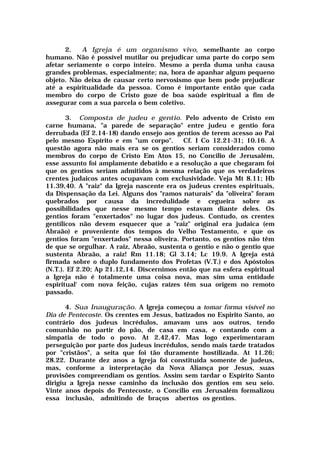 2. A Igreja é um organismo vivo, semelhante ao corpo
humano. Não é possível mutilar ou prejudicar uma parte do corpo sem
afetar seriamente o corpo inteiro. Mesmo a perda duma unha causa
grandes problemas, especialmente; na, hora de apanhar algum pequeno
objeto. Não deixa de causar certo nervosismo que bem pode prejudicar
até a espiritualidade da pessoa. Como é importante então que cada
membro do corpo de Cristo goze de boa saúde espiritual a fim de
assegurar com a sua parcela o bem coletivo.
3. Composta de judeu e gentio. Pelo advento de Cristo em
carne humana, "a parede de separação" entre judeu e gentio fora
derrubada (Ef 2.14-18) dando ensejo aos gentios de terem acesso ao Pai
pelo mesmo Espírito e em "um corpo". Cf. I Co 12.21-31; 10.16. A
questão agora não mais era se os gentios seriam considerados como
membros do corpo de Cristo Em Atos 15, no Concilio de Jerusalém,
esse assunto foi amplamente debatido e a resolução a que chegaram foi
que os gentios seriam admitidos à mesma relação que os verdadeiros
crentes judaicos antes ocupavam com exclusividade. Veja Mt 8.11; Hb
11.39,40. A "raiz" da Igreja nascente era os judeus crentes espirituais,
da Dispensação da Lei. Alguns dos "ramos naturais" da "oliveira" foram
quebrados por causa da incredulidade e cegueira sobre as
possibilidades que nesse mesmo tempo estavam diante deles. Os
gentios foram "enxertados" no lugar dos judeus. Contudo, os crentes
gentílicos não devem esquecer que a "raiz" original era judaica (em
Abraão) e proveniente dos tempos do Velho Testamento, e que os
gentios foram "enxertados" nessa oliveira. Portanto, os gentios não têm
de que se orgulhar. A raiz, Abraão, sustenta o gentio e não o gentio que
sustenta Abraão, a raiz! Rm 11.18; Gl 3.14; Lc 19.9. A Igreja está
firmada sobre o duplo fundamento dos Profetas (V.T.) e dos Apóstolos
(N.T.). Ef 2.20; Ap 21.12,14. Discernimos então que na esfera espiritual
a Igreja não é totalmente uma coisa nova, mas sim uma entidade
espiritual' com nova feição, cujas raízes têm sua origem no remoto
passado.
4. Sua Inauguração. A Igreja começou a tomar forma visível no
Dia de Pentecoste. Os crentes em Jesus, batizados no Espirito Santo, ao
contrário dos judeus incrédulos, amavam uns aos outros, tendo
comunhão no partir do pão, de casa em casa, e contando com a
simpatia de todo o povo. At 2.42,47. Mas logo experimentaram
perseguição por parte dos judeus incrédulos, sendo mais tarde tratados
por "cristãos", a seita que foi tão duramente hostilizada. At 11.26;
28.22. Durante dez anos a Igreja foi constituída somente de judeus,
mas, conforme a interpretação da Nova Aliança por Jesus, suas
provisões compreendiam os gentios. Assim sem tardar o Espírito Santo
dirigiu a Igreja nesse caminho da inclusão dos gentios em seu seio.
Vinte anos depois do Pentecoste, o Concilio em Jerusalém formalizou
essa inclusão, admitindo de braços abertos os gentios.
 