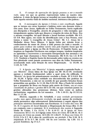 5. O campo de operação da Igreja passou a ser o mundo
todo, uma vez que os gentios representam todas as nações não-
judaicas. A visão da Igreja tornou-se mundial em suas dimensões e não
mais aquela estreita visão de âmbito nacional, intrínseca dos judeus.-
6. A mensagem da Igreja é Cristo e este crucificado. Aquele
que se tornou em carne humana e habitou entre nós durante trinta e
três anos. Esse Jesus, tipificado no Velho Testamento, havia explicado
aos discípulos o Evangelho, através de pregações e vida exemplar, que
integralmente apoiou tudo que dissera a respeito do reino de Deus. Era
o mesmo evangelho, tal qual Abraão e Israel haviam recebido. Hb 4.2;
Gl 3.8. Mas agora, em razão da identificação com a Sua Pessoa, esse
tomou o nome "o evangelho de Jesus Cristo". Mc 1.1. Jesus foi o
Mediador dessa Nova Aliança. A Igreja tinha por missão levar o
conhecimento do nome de Jesus a toda pessoa em todo o mundo. O
poder para realizar tão sublime tarefa viria pelo Espírito Santo que foi
derramado sobre a Igreja no Dia de Pentecoste. O Espírito Santo, que
inspirou as Sagradas Escrituras nos antigos tempos, também inspiraria
os apóstolos a escreverem a necessária interpretação das mesmas e os
livros que hoje chamamos o Novo Testamento. Hb 9.14; Gn 1.2; II Pe
1.21. Também o Espírito Santo foi derramado sobre todos os crentes em
Sua plenitude como jamais acontecera nos dias do Velho Testamento,
acentuando mais uma bênção da nova Dispensação. Lc 24.49; At
1.5,8; Jo 7.39.
7. A Igreja, um "Mistério". A Igreja, segundo o apóstolo Paulo, é
um "Mistério". Jesus falou de Sua Igreja em Mt 16.13-19, revelando
apenas a verdade fundamental, sobre a qual seria ela edificada. O
"Mistério" da Igreja foi primeiramente revelado a Paulo. Ef 3.3-6,9; Rm
16. 25,26. A Igreja como entidade era desconhecida dos profetas do
Velho Testamento, a não ser no sentido de que qrandes bênçãos foram
prometidas aos gentios. Is 11.10; Rm 9.24-30. Mas a Paulo foi revelado
que o propósito de Deus era formar pela morte de Cristo, um sõ corpo
constituído de judeus e gentios (Ef 2.12-16), em que estariam juntos os
gentios alienados das promessas divinas, bem como os judeus
exclusivistas, seguidores da Lei mosaica. I Pe 1.10-21; Ap 21.12,14;
Rm 11.17,18.
Mistério, segundo o Dr. Schofield, é uma verdade previamente
oculta, mas agora divinamente revelada, na qual, apesar da revelação,
ainda permanece algo sobrenatural. Relacionamos a seguir alguns dos
principais mistérios encontrados nas Escrituras: 1) O reino dos céus. Mt
13. 2) A cegueira de Israel durante a Dispensação da Graça (Rm 11.25
em conjunto com o contexto). 3) A trasladação dos santos à Segunda
Vinda de Cristo. I Co 15.51; I Ts 4.14-17. 4) A Igreja do Novo
Testamento. Ef 3.1-11; 5) A Igreja como Noiva de Cristo. Ef 5.28-31. 6) A
presença de Cristo no crente. Gl 2.20; Cl 1.26,27. 7) Deus em Cristo. Cl
2.2,9; I Co 2.7. 8) A obra de santificação, ou piedade. I Tm 3.16. 9) A
iniqüidade. II Ts 2.7; Mt 13.33. 10) As sete estrelas. Ap 1.20. 11) A
grande Babilônia. Ap 17.5,7.
 