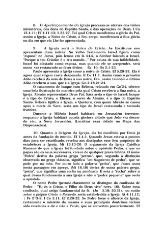 8. O Aperfeiçoamento da Igreja processa-se através dos vários
ministérios, dos dons do Espírito Santo, e das operações de Deus. I Co
12.4-11; Ef 4.11-13; 5.25-27. Tal qual Cristo manifestou a glória do Pai,
assim a Igreja, a Noiva de Cristo, o Seu eorpo, manifestará a Sua glória
no dia em que ela Lhe for apresentada.
9. A Igreja será a Noiva de Cristo. As Escrituras nos
apresentam duas noivas. No Velho Testamento Israel figura como
"esposa" de Jeová, pois lemos em Is 54.5, o Senhor falando a Israel,
"Porque o teu Criador é o teu mando..." Por causa de sua infidelidade,
Israel foi afastado como esposa, mas quando ele se arrepender, será
outra vez restaurado ao favor divino. Ez 16; Os 2.1-23.
Paulo apresenta a Igreja como a noiva de Cristo. Ef 5.29-33. Ela é
agora qual virgem casta desposada. II Co 11.2. Assim como o primeiro
Adão recebeu da mão de Deus a sua noiva, Eva, assim também o último
Adão receberá a sua, que é a Igreja. Gn 2.18,21-24.
O casamento de Isaque com Rebeca, relatado em Gn'24, oferece
uma bela ilustração da maneira pela qual Cristo receberá a Sua noiva, a
Igreja. Abraão representaria Deus Pai; Sara seria o tipo de Israel; Isaque
é o tipo de Cristo, e Eliezer, o servo de Abraão, é o tipo do Espírito
Santo. Rebeca tipifica a Igreja, e Quetura, com quem Abraão se casou
após a morte de Sara, seria um tipo de Israel restaurado e tornado
frutífero.
Durante o Milênio Israel habitará em Jerusalém terrestre,
enquanto a Igreja habitará aquela gloriosa cidade que João viu descer
do céu, a Nova Jerusalém. (Localizar essa cidade no Mapa das
Dispensações).
10. Quanto à Origem da Igreja, ela foi escolhida por Deus já
antes da fundação do mundo. Ef 1.4,5. Quando Jesus estava a poucos
dias para ser crucificado, revelou aos discípulos esse Seu propósito de
estabelecer a Igreja. Mt 16.13-20. O argumento da Igreja Católica
Romana de que a Igreja foi fundada sobre o apóstolo Pedro, e que os
papas são os seus sucessores, carece de qualquer prova bíblica. O nome
"Pedro" deriva da palavra grega "petros", que, segundo a distinção
observada no grego clássico, significa "um fragmento de pedra", que se
pode por na mão. Por outro lado a palavra "pedra", que Jesus usou
nesta passagem em apreço, (Mt 16.18) deriva de outra palavra grega,
"petra", que significa uma rocha ou penhasco. É esta a "rocha" sobre a
qual Jesus fundamenta a sua Igreja e não a "pedra pequena" que seria
o apóstolo.
O nome Pedro (petros) claramente se distingue da confissão de
Pedro - "Tu és o Cristo, o Filho do Deus vivo" (vers. 16). Sobre essa
confissão, qual artigo fundamental da fé, (Jo 3.18; 20.31), ou então
sobre o próprio Cristo, o Rochedo, seria estabelecida a Igreja. At 4.11,12;
| Pe 2^3-8; I Co 3.11; Ef 2.20-22. Se Pedro fosse o alicerce da Igreja,
certamente o mistério da mesma e suas principais doutrinas teriam
sido reveladas a ele e não a Paulo, que se converteu posteriormente. Ef
 