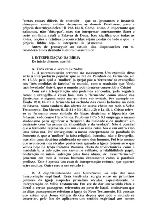 "certas coisas difíceis de entender , que os ignorantes e instáveis
deturpam, como também deturpam as demais Escrituras, para a
própria destruição deles." II Pe3.15,16. Como, então, é importante que
saibamos, não "deturpar", mas sim interpretar corretamente (fazer o
corte em linha reta!) a Palavra de Deus. Isso significa que todas as
idéias, noções e opiniões preconcebidas sejam postas de lado e que a
própria Bíblia seja o intérprete de si mesma.
Antes de prosseguir ao estudo das dispensações em si,
consideraremos de modo sucinto o assunto de
I. INTERPRETAÇÃO DA BÍBLIA
De início diremos que há
A. Três erros a serem evitados.
1. A interpretação errônea da passagem. Um exemplo disso
seria a interpretação popular que se faz da Parábola do Fermento, em
Mt 13.33, pela qual a "mulher" (a igreja) põe o "fermento" (o evangelho)
nas "três medidas de farinha" (o mundo), com o resultado que "ficou
tudo levedado" (isto é, que o mundo todo torna-se convertido a Cristo).
Com esta interpretação não podemos concordar, pela seguinte
razão: o evangelho é coisa boa, mas o "fermento", como usado nas
Escrituras, é alguma coisa má que deve ser evitada. Por exemplo em
Êxodo 12.8,15-20, o fermento foi excluído das casas hebréias na noite
da Páscoa, como também das ofertas de suave cheiro em todo o Velho
Testamento. Em Marcos 8.15-21 e Mt 16.11,12; e Lc 12.1, Cristo refere-
se ao fermento como símbolo de falsas doutrinas e hipocrisia dos
fariseus, saduceus e Herodianos. Paulo em I Co 5.6,8 emprega o mesmo
simbolismo para significar o "fermento da maldade e da malícia", em
contraste com "os asmos da sinceridade e da verdade". Não é possível
que o fermento represente em um caso uma coisa boa e em outro caso
uma coisa má. Por conseguinte, a nossa interpretação da parábola do
fermento é, que a "mulher" (a falsa religião), introduz, não o Evangelho,
mas sim uma doutrina adulterada no meio dos homens. Foi isto mesmo
que aconteceu nos séculos posteriores quando a igreja tornou-se o que
vemos hoje na Igreja Católica Romana, cheia de invencionices, como a
mariolatria, a adoração aos santos, o celibato, a infalibilidade papal,
celebração de missa, salvação pelas boas obras, etc. Esse "fermento"
penetrou em toda a massa humana exatamente como a parábola
predisse. Este é apenas um caso de interpretação errônea, que aparece
entre muitos. Outro erro a ser evitado é
2. A Espiritualização das Escrituras, ou seja dar uma
interpretação espiritual. Essa tendência surgiu entre os primitivos
pastores da igreja naqueles primeiros séculos, especialmente na
interpretação do Velho Testamento. Em vez de dar um sentido claro e
literal a certas passagens, referentes ao povo de Israel, ensinavam que
as ditas passagens se referiam à Igreja do Novo Testamento. Há pessoas
que crêem que Jesus voltará do céu depois que todo o mundo se
converter, pelo fato de aplicarem um sentido espiritual aos nomes
 