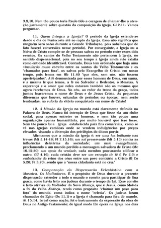 3.9,10. Nem tão pouco teria Paulo tido a coragem de chamar-lhe a aten-
ção justamente sobre questão da composição da igreja. Gl 2.11- Vamos
perguntar.
11. Quem Integra a Igreja? O período da Igreja estende-se
desde o dia de Pentecoste até ao rapto da Igreja. (Isso não significa que
ninguém será salvo durante a Grande Tribulação, pois sabemos que de
fato haverá conversões nesse período). Por conseguinte, a Igreja ou a
Noiva de Cristo compõe-se de pessoas salvas no período entre esses dois
eventos. Os santos do Velho Testamento não pertencem à Igreja, no
sentido dispensacional, pois no seu tempo a Igreja ainda não existia
como entidade identificável. Contudo, Deus tem ordenado que haja uma
vinculação muito estreita entre os santos do Velho Testamento e os
"chamados para fora", os salvos pelo Evangelho de Cristo, em nosso
tempo, pois lemos em Hb 11.40 "que eles, sem nós, não fossem
aperfeiçoados". A fé demonstrada por esses homens de Deus, em suma,
é a mesma fé que temos, a fé no Salvador e Redentor, o Messias. A
esperança e o amor que neles estavam também são os mesmos que
agora recebemos de Deus. No céu, ao redor do trono da graça, todos
juntos louvaremos o nome de Deus e de Jesus Cristo. As pequenas
diferenças que houver, oriundas de períodos ou épocas, nem serão
lembradas, na euforia da vitória conquistada em nome de Cristo!
12. A Missão da Igreja no mundo está claramente definida na
Palavra de Deus. Nunca foi intenção de Deus que fosse ela um clube
social, para apenas entreter os homens, e nem tão pouco uma
organização apenas humanitária, por muito louvável que isso fosse.
Nem tão pouco foi a Igreja estabelecida para fins comerciais, como se
vê nas igrejas católicas onde se vendem indulgências por preços
elevados, visando a obtenção dos privilégios do ditoso porvir.
Afirmamos que a missão da igreja é: ser uma luz brilhante nas
trevas (Mt 5.14-16; Fl 2.15,16); um sal preservante (Mt 5.13) contra as
influências deletérias da sociedade; um meio evangelizante,
proclamando a um mundo perdido a mensagem salvadora de Cristo (Mc
16.15-20); um apoio da verdade, cada membro procurando edificar o
outro. (Ef 4.16); cada cristão deve ser um exemplo de fé (I Pe 2.9) e
embaixador do reino dos céus entre um povo contrário a Cristo (II Co
5.20; Ft 3.20), sendo que a "nossa cidadania está no céu."
13. Comparação da Dispensarão Eclesiástica com a
Mosaica. Os Mediadores. É o propósito de Deus durante a presente
dispensação extender a todo o mundo o convite para participar de Sua
graça, como havia feito aos judeus durante o tempo da Lei. Esse convite
é feito através do Mediador da Nova Aliança, que é Jesus, como Moisés
o foi da Velha Aliança, tendo como propósito "chamar um povo para
fora" do mundo, como indica o nome "eclesia". Os judeus foram
chamados do Egito (Os 11.1) e a Igreja é chamada para fora do mundo.
At 15.14. Israel como nação, foi o instrumento da expressão da obra de
Deus no Antigo Testamento; de igual modo Ele opera na Igreja nos dias
 