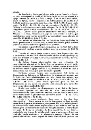 atuais.
As Revelações. Cada qual destes dois grupos, Israel e a Igreja,
recebeu uma específica revelação de Deus, Israel através de Moisés, e a
Igreja, através de Cristo e a Nova Aliança. É de se notar que ambos,
Israel e a Igreja, eram: 1) separados de outros grupos. Êx 33.16; II Co
6.17; 2) um tesouro peculiar para Deus. Êx 19.5,1 Pe 2.9; 3) uma nação
santa. Êx 19.6; I Pe 2.9; 4) reino de sacerdotes. Êx 19.6- I Pe 2.9;
5)"Deus era Quem sarava suas enfermidades. Ex 15.26; Tg 5.14,15. 6)
obrigados a guardar Seus mandamentos. Êx 15.26; 19.5; Jo 14.21; I
Jo 3.22. Ambos esses grandes Mediadores das duas alianças, a
Mosaica e a Nova, comunicaram algo do seu espírito a outros que
participariam com eles do ministério de comunicar essas alianças ao
povo. Nm 11.14-17; At 1.8 e II Co 3.6.
Em ambas as dispensações, as Escrituras foram recebidas de
Deus, preservadas e transmitidas; o Velho Testamento pelos profetas
judaicos e o Novo Testamento pelos santos cristãos.
Em ambos os períodos houve a esperança da vinda de Cristo. Eles
esperavam-nO em Sua primeira vinda, e nós, na segunda. Lc 2.38; Tt
2.13.
Tanto Israel como a Igreja, em suas respectivas dispensações, têm
a incumbência de ser a luz para o mundo, através de sua presença no
meio dos homens (Fl 2.15) e por seu sacerdócio em favor das nações.
Êx 19.6; I Pe 2.9.
As falhas dessas dispensações são mui evidentes. As
características distintivas de Israel logo se perderam e essa nação
começou a cometer os mesmos pecados das demais nações. Como Israel
se desviou, assim a Igreja também o fez, perdendo o poder de Deus e
bem assim a sua mensagem para um mundo perdido.
Contudo, sempre houve um remanescente fiel, tanto na
Dispensação da Lei como na Eclesiástica, de pessoas que mantêm sua
fé firme em Deus, obedecendo-0 em tudo. Esses são aqueles que
mantêm acesa a tocha da verdade. I Rs 19.18; Is 1.9; Lc 2.38; Ap 2.24;
3.4,20,21; Mt 22.14. Como houve apostasia geral no fim da
Dispensação da Lei, assim está prevista uma apostasia geral para o fim
da presente dispensação, II Ts 2.3.
Sendo que ambas as dispensações, a da Lei e da Igreja,
fracassaram quanto ao exercício de suas oportunidades e
responsabilidades, apostatando da verdade, é de se esperar que o juízo
divino venha sobre a Igreja tal qual veio sobre Israel. I Pe 4.17;
Mt 3.12; 24.50,51; Ap 2.5,23.
Cristo é a causa motivante, bem como o tipo das duas
dispensações. Jesus estava no mundo justamente na hora quando
essas duas dispensações estavam justapostas. Ele era a vida espiritual
do remanescente fiel da velha dispensação e a Sua vida era um tipo de
ambas, pois Ele também foi chamado do Egito, recebeu a maravilhosa
revelação de Deus no princípio de Seu ministério, foi ao deserto,
usufruindo um tempo de popularidade entre o povo para depois ser
rejeitado, vindo comparecer a julgamento perante Pilatos. Ao ser
pendurado na cruz, sendo julgado de modo especial pelos pecados dos
 