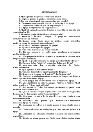 QUESTIONÁRIO
1. Que significa a expressão "reino dos céus"?
2. Explicar porque a Igreja se compara a uma casa.
3. Por que a Igreja pode ser comparada a um templo?
4. Descrever a comparação entre o corpo humano e a Igreja.
5. "Organismo" difere em que de "organização"?
6. A Igreja é "organismo" ou "organização"?
7. Qual foi o grande assunto debatido e resolvido no Concilio em
Jerusalém? At 15.
8. Quando a Igreja foi visivelmente inaugurada?
9. Durante quanto tempo a Igreja foi constituída
exclusivamente de judeus?
10. Quanto tempo levou para os gentios serem recebidos
na igreja em pé de igualdade com os judeus?
11. Qual é o campo de operação da Igreja?
12. Qual é a mensagem da Igreja?
13. Sua visão é nacional ou internacional?
14. Em que constava o poder para proclamar a mensagem
da Nova Aliança?
15. E o propósito de Deus converter o mundo todo durante esta
Dispensação Eclesiástica?
16. Qual é o grande "mistério" da Igreja que foi revelado a Paulo?
17. Como se define "mistério", segundo a Palavra de Deus?
18. Mencionar seis dos principais mistérios da Bíblia.
Citar referências.
19. Que significa o "mistério de Deus"?
20. Como se desenvolve o aperfeiçoamento da Igreja?
21. Quem era a "esposa" de Jeová no Velho Testamento?
22. Descrever o simbolismo do casamento de Isaque com Rebeca
como típico de Cristo com a Igreja.
23. Dizer porque não crê que Pedro fosse o alicerce da Igreja.
24. Que significam as palavras gregas "petros" e "petra"? Qual
delas se refere a Pedro e qual a Cristo?
25. Os santos do Velho Testamento pertencem à Igreja como
entidade propriamente dita?
26. Qual a vinculação que a Igreja atual tem com esses grandes
homens da fé, dos tempos Velho Testamentários?
27. Mencionar o que a Igreja não deve ser, em relação à sua
missão no mundo.
28. Mencionar seis pontos que demonstram a verdadeira
missão da Igreja no mundo.
29. Comparar os judeus e a Igreja quanto à sua relação com o
mundo.
30. Como se chamam as revelações que Deus deu aos judeus e à
Igreja?
31. Comparar as alianças Mosaica e a Nova, em cinco pontos
específicos.
32. Quais as duas partes da Bíblia concedidas nestas duas
 