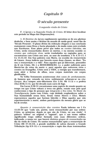 Capítulo 9
O século presente
A segunda vinda de Cristo
F. A Igreja e a Segunda Vinda de Cristo. (O leitor deve localizar
este período no Mapa das Dispensações).
1. O Destino da Igreja rapidamente aproxima-se do seu glorioso
desfecho, e bem assim o destino do mundo de modo geral, neste fim do
"Século Presente'. O plano divino da redenção chegará à sua conclusão
exatamente como Deus o havia planejado e do modo como está revelado
nas Escrituras. Esse plano prevê que todos os crentes falecidos, em
Cristo, serão ressuscitados dentre os mortos, e na mesma ocasião os
crentes que estiverem vivos, serão trasladados ou raptados para se
encontrarem com Cristo nos ares, ao soar da trombeta. I Ts 4.13-17; I
Co 15.51,52. Em Sua palestra com Marta, na ocasião da ressurreição
de Lázaro, Jesus indicou que haveria essas duas classes, ao dizer, "Eu
sou a ressurreição e a vida". Para aqueles que já faleceram, possuídos
da fé em Cristo, Ele é a RESSURREIÇÃO, i.e, o poder suficiente para
libertá-los do reino da morte e, para aqueles que estiverem vivos e
crentes no Evangelho, Cristo será a VIDA, a energia que transformará,
num abrir e fechar de olhos, seus corpos materiais em corpos
glorificados.
No Velho Testamento aconteceram dois casos de arrebatamento,
de homens que, estando na terra, subitamente acharam-se no céu:
Enoque, do.s tempos ante-diluvianos (Gn 5.24; Hb 11.5) e o profeta
Elias (II Rs 2.11), que foi elevado num carro de fogo.
Em Lucas 9.28-31 encontramos uma espécie de ensaio quanto ao
tempo em que Cristo voltará à terra em glória, ensaio esse pelo qual
conhecemos o tipo de pessoas que integrarão o Seu reino. No Monte da
Transfiguração, junto com Cristo, cuja deidade resplandeceu sobre a
Sua humanidade nessa hora, foram vistos Moisés e Elias. Moisés
representava aqueles que haviam falecido e Elias aqueles que não
experimentarão a morte, ambos participantes da mesma glória que se
há de revelar.
Quanto à ressurreição dos crentes Paulo informa em l Co
15.22-24 que "cada um, porém, (será ressuscitado) por sua ordem:
Cristo, as primícias; depois os que são de Cristo, na sua vinda". A
palavra "ordem" no original é "tagmati", que é um termo militar
significando tropa militar formada com suas diferentes ordens,
indicando, a nosso ver, que haverá distintos grupos de ressuscitados no
dia da vinda de Cristo. Os santos ressuscitados após a ressurreição de
Cristo (Mt 27.52,53), a grande multidão de salvos durante a Grande
Tribulação (Ap 6.9-11) e a ressurreição e rapto das duas testemunhas
 