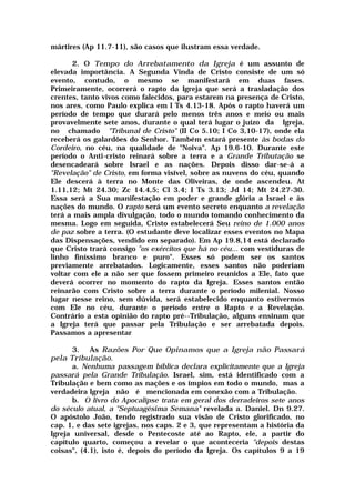 mártires (Ap 11.7-11), são casos que ilustram essa verdade.
2. O Tempo do Arrebatamento da Igreja é um assunto de
elevada importância. A Segunda Vinda de Cristo consiste de um só
evento, contudo, o mesmo se manifestará em duas fases.
Primeiramente, ocorrerá o rapto da Igreja que será a trasladação dos
crentes, tanto vivos como falecidos, para estarem na presença de Cristo,
nos ares, como Paulo explica em I Ts 4.13-18. Após o rapto haverá um
período de tempo que durará pelo menos três anos e meio ou mais
provavelmente sete anos, durante o qual terá lugar o juízo da Igreja,
no chamado "Tribunal de Cristo" (II Co 5.10; I Co 3,10-17), onde ela
receberá os galardões do Senhor. Também estará presente às bodas do
Cordeiro, no céu, na qualidade de "Noiva". Ap 19.6-10. Durante este
período o Anti-cristo reinará sobre a terra e a Grande Tributação se
desencadeará sobre Israel e as nações. Depois disso dar-se-á a
"Revelação" de Cristo, em forma visível, sobre as nuvens do céu, quando
Ele descerá à terra no Monte das Oliveiras, de onde ascendeu. At
1.11,12; Mt 24.30; Zc 14.4,5; Cl 3.4; I Ts 3.13; Jd 14; Mt 24.27-30.
Essa será a Sua manifestação em poder e grande glória a Israel e às
nações do mundo. O rapto será um evento secreto enquanto a revelação
terá a mais ampla divulgação, todo o mundo tomando conhecimento da
mesma. Logo em seguida, Cristo estabelecerá Seu reino de 1.000 anos
de paz sobre a terra. (O estudante deve localizar esses eventos no Mapa
das Dispensações, vendido em separado). Em Ap 19.8,14 está declarado
que Cristo trará consigo "os exércitos que há no céu... com vestiduras de
linho finíssimo branco e puro". Esses só podem ser os santos
previamente arrebatados. Logicamente, esses santos não poderiam
voltar com ele a não ser que fossem primeiro reunidos a Ele, fato que
deverá ocorrer no momento do rapto da Igreja. Esses santos então
reinarão com Cristo sobre a terra durante o período milenial. Nosso
lugar nesse reino, sem dúvida, será estabelecido enquanto estivermos
com Ele no céu, durante o período entre o Rapto e a Revelação.
Contrário a esta opinião do rapto pré--Tribulação, alguns ensinam que
a Igreja terá que passar pela Tribulação e ser arrebatada depois.
Passamos a apresentar
3. As Razões Por Que Opinamos que a Igreja não Passará
pela Tribulação.
a. Nenhuma passagem bíblica declara explicitamente que a Igreja
passará pela Grande Tribulação. Israel, sim, está identificado com a
Tribulação e bem como as nações e os ímpios em todo o mundo, mas a
verdadeira Igreja não é mencionada em conexão com a Tribulação.
b. O livro do Apocalipse trata em geral dos derradeiros sete anos
do século atual, a "Septuagésima Semana" revelada a. Daniel. Dn 9.27.
O apóstolo João, tendo registrado sua visão de Cristo glorificado, no
cap. 1, e das sete igrejas, nos caps. 2 e 3, que representam a história da
Igreja universal, desde o Pentecoste até ao Rapto, ele, a partir do
capítulo quarto, começou a revelar o que aconteceria "depois destas
coisas", (4.1), isto é, depois do período da Igreja. Os capítulos 9 a 19
 