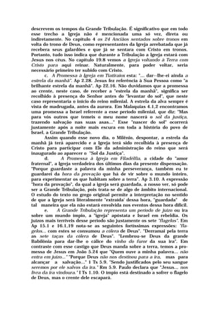 descrevem os tempos da Grande Tribulação. É significativo que em todo
esse trecho a Igreja não é mencionada uma só vez, direta ou
indiretamente. No capítulo 4 os 24 Anciãos sentados sobre tronos em
volta do trono de Deus, como representantes da Igreja arrebatada que já
recebera seus galardões e que já se sentara com Cristo em tronos.
Portanto, tudo isso indica que durante a Tribulação a Igreja estará com
Jesus nos céus. No capítulo 19.8 vemos a Igreja voltando à Terra com
Cristo para aqui reinar. Naturalmente, para poder voltar, seria
necessário primeiro ter subido com Cristo.
c. A Promessa à Igreja em Tiatiraiox esta: "... dar--Ihe-ei ainda a
estrela da manhã". Ap 2.28. Jesus fez referência à Sua Pessoa como "a
brilhante estrela da manhã". Ap 22.16. Não duvidamos que a promessa
ao crente, neste caso, de receber a "estrela da manhã", significa ser
recolhido à presença do Senhor antes do "levantar do sol", que neste
caso representaria o início do reino milenial. A estrela da alva sempre é
vista de madrugada, antes da aurora. Em Malaquias 4.1,2 encontramos
uma promessa a Israel referente a esse período milenial, que diz: "Mas
para vós outros que temeis o meu nome nascerá o sol da justiça,
trazendo salvação nas suas asas..." Esse "nascer do sol" ocorrerá
justamente após a noite mais escura em toda a história do povo de
Israel, a Grande Tribulação.
Assim quando esse novo dia, o Milênio, despontar, a estrela da
manhã já terá aparecido e a Igreja terá sido recolhida à presença de
Cristo para participar com Ele da administração do reino que será
inaugurado ao aparecer o "Sol da Justiça".
d. A Promessa à Igreja em Filadélfia, a cidade do "amor
fraternal", a Igreja verdadeira dos últimos dias da presente dispensação.
"Porque guardaste a palavra da minha perseverança, também eu te
guardarei da hora da provação que há de vir sobre o mundo inteiro,
para experimentar os que habitam sobre a terra”. Ap 3.10. A expressão
"hora da provação", da qual a igreja será guardada, a nosso ver, só pode
ser a Grande Tribulação, pois trata-se de algo de âmbito internacional.
O estudo do texto no grego original permite a interpretação no sentido
de que a Igreja será literalmente "extraída' dessa hora, "guardada" de
tal maneira que ela não estará envolvida nos eventos dessa hora difícil.
e. A Grande Tribulação representa um período de juízo ou ira
sobre um mundo ímpio, a "igreja" apóstata e Israel em rebeldia. Os
juízos mais terríveis desse período são justamente os sete "flagelos". Em
Ap 15.1 e 16.1,19 nota-se as seguintes fortíssimas expressões: "fla-
gelos... com estes se consumou a cólera de Deus". "Derramai pela terra
as sete taças da cólera de Deus". "Lembrou-se Deus da grande
Babilônia para dar-lhe o cálice do vinho do furor da sua ira". Em
contraste com esse castigo que Deus manda sobre a terra, temos a pro-
messa de Jesus em João 5.24 que "Quem ouve a minha palavra... não
entra em juízo..." "Porque Deus não nos destinou para a ira, mas para
alcançar a salvação..." 1 Ts 5.9. "Sendo justificados pelo seu sangue
seremos por ele salvos da ira." Rm 5.9. Paulo declara que "Jesus... nos
livra da ira vindoura." I Ts 1.10. O ímpio está destinado a sofrer o flagelo
de Deus, mas o crente dele escapará.
 