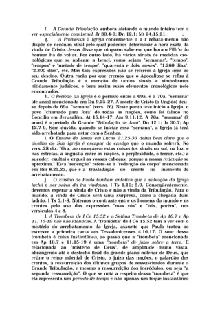 f. A Grande Tribulação, embora afetando o mundo inteiro tem a
ver especialmente com Israel. Jr 30.4-9; Dn 12.1; Mt 24.15,21. ,
g. A Promessa à Igreja concernente o a r rebata-mento não
dispõe de nenhum sinal pelo qual podemos determinar a hora exata da
vinda de Cristo. Jesus disse que ninguém sabe em que hora o Filh*o do
homem há de voltar. Por outro lado, há vários sinais de medidas cro-
nológicas que se aplicam a Israel, como sejam "semanas", "tempo",
"tempos" e "metade de tempo"; "quarenta e dois meses"; "1.260 dias";
"2.300 dias", etc. Mas tais expressões não se referem à Igreja nem ao
seu destino. Outra razão por que cremos que o Apocalipse se refira à
Grande Tribulação é a menção de tantos sinais e simbolismos
nitidamente judaicos, e bem assim esses elementos cronológicos nele
encontrados.
h. O Período da Igreja é o período entre a 69a. e a 70a. "semana"
(de anos) mencionada em Dn 9.25-27. A morte de Cristo (o Ungido) deu-
se depois da 69a. "semana" (vers. 26). Neste ponto teve início a Igreja, o
povo "chamado para fora" de todas as nações, como foi falado no
Concilio em Jerusalém. At 15.14-17; Am 9.11,12. A 70a. "semana" (7
anos) é o período da Grande "Tribulação de Jacó", Dn 12.1; Jr 30.7; Ap
12.7-9. Sem dúvida, quando se iniciar essa "semana", a Igreja já terá
sido arrebatada para estar com o Senhor.
i. O Ensino de Jesus em Lucas 21.25-36 deixa bem claro que o
destino de Sua Igreja é escapar do castigo que o mundo sofrerá. No
vers..28 diz: "Ora, ao começarem estas coisas (os sinais no sol, na luz, e
nas estrelas, a angústia entre as nações, a perplexidade, o terror, etc.) a
suceder, exultai e erguei as vossas cabeças; porque a nossa redenção se
aproxima." Esta "redenção" refere-se à "redenção do corpo" mencionada
em Rm 8.22,23, que é a trasladação do crente no momento do
arrebatamento.
j. O Ensino de Paulo também enfatiza que a salvação da Igreja
inclui o ser salva da ira vindoura. I Ts 1.10; 5.9. Conseqüentemente,
devemos esperar a vinda de Cristo e não a vinda da Tribulação. Para o
mundo, a vinda de Cristo será uma surpresa, como a chegada dum
ladrão. I Ts 5.1-8. Notemos o contraste entre os homens do mundo e os
crentes pelo uso das expressões "mas vós" e "nós, porém", nos
versículos 4 e 8.
I. A Trombeta de I Co 15.52 e a Sétima Trombeta de Ap 10.7 e Ap
11. 15-19 não são idênticas. A "trombeta" de I Co 15.52 tem a ver com o
mistério do arrebatamento da Igreja, assunto que Paulo tratou ao
escrever a primeira carta aos Tessalonicenses 4.16,17. O soar dessa
trombeta é coisa instantânea, ao passo que a "trombeta" mencionada
em Ap 10.7 e 11.15-19 é uma "trombeta" de juízo sobre a terra. É
relacionada ao "mistério de Deus", de amplitude muito vasta,
abrangendo até o desfecho final do grande plano milenar de Deus, que
reúne o reino milenial de Cristo, o juízo das nações, o galardão dos
crentes, a ressurreição dos últimos grupos de ressuscitados durante a
Grande Tribulação, e mesmo a ressurreição dos incrédulos, ou seja "a
segunda ressurreição". O que se nota a respeito dessa "trombeta" é que
ela representa um período de tempo e não apenas um toque instantâneo
 