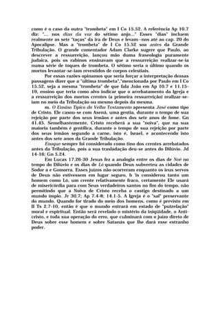 como é o caso da outra "trombeta" em I Co 15.52. A referência Ap 10.7
diz: "... nos dias da voz do sétimo anjo..." Esses "dias" incluem
realmente as sete "taças" da ira de Deus e levam--nos até ao cap. 20 do
Apocalipse. Mas a "trombeta" de I Co 15.52 soa antes da Grande
Tribulação. O grande comentador Adam Clarke sugere que Paulo, ao
descrever a ressurreição, lançou mão duma fraseologia puramente
judaica, pois os rabinos ensinavam que a ressurreição realizar-se-ia
numa série de toques de trombeta. O sétimo seria o último quando os
mortos levantar-se-iam revestidos de corpos celestiais.
Por essas razões opinamos que seria forçar a interpretação dessas
passagens dizer que a "última trombeta","mencionada por Paulo em I Co
15.52, seja a mesma "trombeta" de que fala João em Ap 10.7 e 11.15-
19, ensino que teria como alvo indicar que o arrebatamento da Igreja e
a ressurreição dos mortos crentes (a primeira ressurreição) realizar-se-
iam no meio da Tribulação ou mesmo depois da mesma.
m. O Ensino Típico do Velho Testamento apresenta José como tipo
de Cristo. Ele casou-se com Asená, uma gentia, durante o tempo de sua
rejeição por parte dos seus irmãos e antes dos sete anos de fome. Gn
41.45. Semelhantemente, Cristo receberá a sua "noiva", que na sua
maioria também é gentílica, durante o tempo de sua rejeição por parte
dos seus irmãos segundo a carne, isto é, Israel, e acontecendo isto
antes dos sete anos da Grande Tribulação.
Enoque sempre foi considerado como tino dos crentes arrebatados
antes da Tribulação, pois a sua trasladação deu-se antes do Dilúvio. Jd
14-16; Gn 5.24.
Em Lucas 17.26-30 Jesus fez a analogia entre os dias de Noé no
tempo do Dilúvio e os dias de Ló quando Deus subverteu as cidades de
Sodor a e Gomorra. Esses juízos não ocorreram enquanto os ieus servos
de Deus não estivessem em lugar seguro, b 'is considerou tanto um
homem como Ló, um crente relativamente fraco, certamente Ele usará
de misericórdia para com Seus verdadeiros santos no fim do tempo, não
permitindo que a Noiva de Cristo receba o castigo destinado a um
mundo ímpio. Jr 30.7; Ap 7.4-8; 14.1-5. A Igreja é o "sal" preservante
do mundo. Quando for tirado do meio dos homens, como é previsto em
II Ts 2.7-10, então é que o mundo entrará em estado de "putrefação"
moral e espiritual. Então será revelado o mistério da iniqüidade, o Anti-
cristo, e toda sua operação do erro, que culminará com o juízo direto de
Deus sobre esse homem e sobre Satanás que lhe dará esse estranho
poder.
 