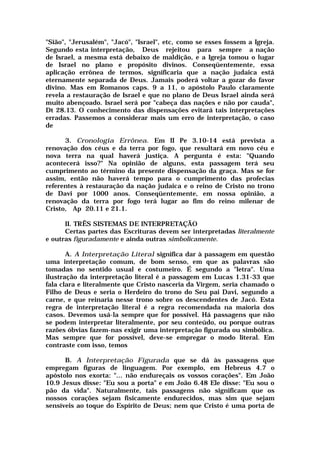 "Sião", "Jerusalém", "Jacó", "Israel", etc, como se esses fossem a Igreja.
Segundo esta interpretação, Deus rejeitou para sempre a nação
de Israel, a mesma está debaixo de maldição, e a Igreja tomou o lugar
de Israel no plano e propósito divinos. Conseqüentemente, essa
aplicação errônea de termos, significaria que a nação judaica está
eternamente separada de Deus. Jamais poderá voltar a gozar do favor
divino. Mas em Romanos caps. 9 a 11, o apóstolo Paulo claramente
revela a restauração de Israel e que no plano de Deus Israel ainda será
muito abençoado. Israel será por "cabeça das nações e não por cauda",
Dt 28.13. O conhecimento das dispensações evitará tais interpretações
erradas. Passemos a considerar mais um erro de interpretação, o caso
de
3. Cronologia Errônea. Em II Pe 3.10-14 está prevista a
renovação dos céus e da terra por fogo, que resultará em novo céu e
nova terra na qual haverá justiça. A pergunta é esta: "Quando
acontecerá isso?" Na opinião de alguns, esta passagem terá seu
cumprimento ao término da presente dispensação da graça. Mas se for
assim, então não haverá tempo para o cumprimento das profecias
referentes à restauração da nação judaica e o reino de Cristo no trono
de Davi por 1000 anos. Conseqüentemente, em nossa opinião, a
renovação da terra por fogo terá lugar ao fim do reino milenar de
Cristo, Ap 20.11 e 21.1.
II. TRÊS SISTEMAS DE INTERPRETAÇÃO
Certas partes das Escrituras devem ser interpretadas literalmente
e outras figuradamente e ainda outras simbolicamente.
A. A Interpretação Literal significa dar à passagem em questão
uma interpretação comum, de bom senso, em que as palavras são
tomadas no sentido usual e costumeiro. É segundo a "letra". Uma
ilustração da interpretação literal é a passagem em Lucas 1.31-33 que
fala clara e literalmente que Cristo nasceria da Virgem, seria chamado o
Filho de Deus e seria o Herdeiro do trono do Seu pai Davi, segundo a
carne, e que reinaria nesse trono sobre os descendentes de Jacó. Esta
regra de interpretação literal é a regra recomendada na maioria dos
casos. Devemos usá-la sempre que for possível. Há passagens que não
se podem interpretar literalmente, por seu conteúdo, ou porque outras
razões óbvias fazem-nas exigir uma interpretação figurada ou simbólica.
Mas sempre que for possível, deve-se empregar o modo literal. Em
contraste com isso, temos
B. A Interpretação Figurada que se dá às passagens que
empregam figuras de linguagem. Por exemplo, em Hebreus 4.7 o
apóstolo nos exorta: "... não endureçais os vossos corações". Em João
10.9 Jesus disse: "Eu sou a porta" e em João 6.48 Ele disse: "Eu sou o
pão da vida". Naturalmente, tais passagens não significam que os
nossos corações sejam fisicamente endurecidos, mas sim que sejam
sensíveis ao toque do Espírito de Deus; nem que Cristo é uma porta de
 