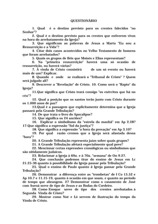 QUESTIONÁRIO
1. Qual é o destino previsto para os crentes falecidos "no
Senhor"?
2. Qual é o destino previsto para os crentes que estiverem vivos
na hora do arrebatamento da Igreja?
3. Que significam as palavras de Jesus a Marta "Eu sou a
Ressurreição e a Vida"?
4. Citar dois casos acontecidos no Velho Testamento de homens
que foram arrebatados?
5. Quais os grupos de fiéis que Moisés e Elias representam?
6. Na "primeira ressurreição" haverá uma só ocasião de
ressurreição, ou haverá várias?
7. A vinda de Cristo consistirá de um só evento ou haverá
mais de um? Explicar.
8. Quando e onde se realizará o "Tribunal de Cristo" ? Quem
será julgado ali?
9. Descrever a "Revelação" de Cristo. 10. Como será o "Rapto" da
Igreja?
11.Que significa que Cristo trará consigo "os exércitos que há no
céu"?
12. Qual a posição que os santos terão junto com Cristo durante
os 1.000 anos de paz?
13.Qual é a passagem que explicitamente determina que a Igreja
passará pela Grande Tribulação?
14. De que trata o livro do Apocalipse?
15. Que significa os 24 anciões?
16. Explicar o simbolismo da "estrela da manhã" em Ap 2.28?
17.Que significa a expressão "Sol da justiça"?
18. Que significa a expressão "a hora da provação" em Ap 3.10?
19. Por qual razão cremos que a Igreja será afastada dessa
"hora"?
20. A Grande Tribulação representa juízo sobre quais grupos?
21. A Grande Tribulação afetará especialmente qual povo?
22. Mencionar certas expressões cronológicas ou simbolismos que
são nitidamente judaicos. '
23. Relacionar a Igreja à 69a. e à 70a. "semana" de On 9.27.
24. Que conclusão podemos tirar do ensino de Jesus em Lc
21.25-36 quanto à possibilidade da Igreja passar pela Tribulação?
25. Qual o ensino de Paulo quanto ã Igreja passar pela Grande
Tribulação?
26. Demonstrar a diferença entre as "trombetas" de I Co 15.52 e
Ap 10.7 e 11.15-19, quanto à ocasião em que soam, e quanto ao período
de tempo que abrangem. 27 Demonstrar como o casamento de José
com Asená serve de tipo de Jesus e as Bodas do Cordeiro.
28. Como Enoque serve de tipo dos crentes arrebatados à
Segunda Vinda de Cristo?
29. Mostrar como Noé e Ló servem de ilustração do tempo da
Vinda de Cristo.
 