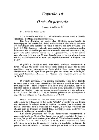 Capítulo 10
O século presente
A grande tribulação
G. A Grande Tribulação
1. O Fato da Tribulação. (O estudante deve localizar a Grande
Tribulação no Mapa das Dispensações).
Em Seu discurso no Monte das Oliveiras, respondendo às
interrogações dos discípulos, Jesus mencionou a vinda dum período
de tributação sem paralelo em toda a história do povo de Deus. Mt
24.21,22. Não devemos confundir essa profecia com os sofrimentos dos
habitantes de Jerusalém por ocasião da queda dessa cidade no ano 70,
provocada pelos exércitos romanos sob o general Tito. Há várias coisas
que não aconteceram em 70 que deverão acontecer em algum tempo
futuro, por exemplo a vinda de Cristo logo depois dessa tribulaçào. Mt
24.30.
O profeta Jeremias teve uma visão profética concernente a
Israel em que viu como essa nação ficou liberta do jugo das nações
gentilicas, sendo restaurada ao favor divino. Mas antes que isso
acontecesse, ele viu que Israel passou por um tempo de "tribulação"
sem igual. Jeremias o chamou do "tempo da angústia para Jacó".
Jr 30.4-9.
O profeta Ezequiel teve a mesma revelação, vendo Israel trazido
de novo para a sua terra, procedente das nações gentílicas para onde
fora espalhado. Israel, segundo esta visão, será purificado, sendo os
rebeldes contra o Senhor separados do seu meio, "passando debaixo do
cajado" do Senhor, como um pastor de ovelhas separa o seu rebanho.
Ez 20.33-44. Em Ez 22.17-22 o mesmo processo de purificação é
repetido sob a figura do fogo do refínador. Ml 3.1-3.
Daniel recebeu do Senhor uma revelação especifica sobre
este tempo de tribulação no fim deste "século" presente em que temos
um vislumbre da relação entre as regiões celestiais e as terrestres. As
hostes celestiais, sob o comando de Miguel, o arcanjo, entrarão em
choque com os inimigos de Israel, tanto os visíveis como os invisíveis,
conseguindo libertar os israelitas fiéis.
Em várias profecias do Velho Testamento encontramos a
expressão "o dia do Senhor" (ou Jeová) que se refere ao juízo de Israel e
das nações gentí li case ao tempo da Grande Tribulação de modo geral.
Is 2.10-22; Jl 1.15; 2.1; 3.14; Am 5.18-20. Estas profecias às vezes
referem-se a algo que ia acontecer em futuro imediato, no tempo do
profeta, mas no entanto o contexto revela que muitas vezes se referem
 