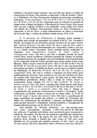também a um juízo muito remoto e que precede por pouco o tempo da
restauração de Israel. Sem dúvida a expressão "o dia do Senhor" refere-
se à Tribulação. No Novo Testamento também encontramos semelhante
expressão, "o dia do Senhor". I Co 5.5; II Ts 2.2,3, e "o dia de Cristo" (I
Co 1.8; II Co 1.14; Fl 1.6-10), expressões que se referem ao período de
tempo entre o Rapto da Igreja e a Revelação de Jesus Cristo. Será nesse
"dia" em que a Igreja receberá o seu galardão e será unida com Cristo
nas Bodas do Cordeiro. Encontramos ainda no Novo Testamento a
expressão "o dia de Deus", a qual evidentemente se refere à renovação
da terra por fogo e o início do perfeito estado eterno. II Pe 3.12.
2. A Duração da Tribulação. A duração desta período é
calculada pelo estudo da passagem em Daniel 9.24-27. Foi revelado a
Daniel na ocasião de sua fervorosa oração em favor do seu povo, Israel,
que "Setenta Semanas" (ou seja "setes" de anos e não de dias, como o
versículo 2 indica) foram determinadas (ou "marcadas") sobre o seu po-
vo e a cidade santa, Jerusalém. Nesse período seriam realizados os
seguintes seis importantes eventos: 1) "fazer cessar a
transgressão" (vers. 24), isto é, por fim à rebelião secular de Israel
contra Deus. Israel crucificou o Messias quando Ele chegou ao mundo,
e conseqüentemente foi castigado. Sua incredulidade será transformada
em fé à segunda vinda de Cristo, quando essa nação aceitar Jesus como
Messias. Toda a nação "nascerá de novo". Rm 11.25-29; Is 66.7-10; Ez
36.24-30. 2) "dar fim aos pecados" (vers. 24), isto é, por um ponto final
aos muitos pecados e à rebelião de Israel, evento que se realizará depois
da Tribulação. Ez 36.24-30; 37.24-27; 43.7; Zc 14.1-21. 3) "expiar a
iniqüidade" (vers. 24), isto é, realizar a expiação em favor desse povo
espiritualmente perverso. Isso aconteceu na cruz do Calvário em favor
do mundo todo, mas Israel, como nação, até hoje não se valeu dessa
maravilhosa providência divina. Mas à vinda de Cristo, Israel se
arrependerá dessa atitude. Zc 13.1-7; Rm 11.25-27. 4) "trazer a
justiça eterna" (vers. 24), isto é, a justiça que Cristo proveu pela morte
na cruz. Is 9.6,7; 12.1-6; Dn 7.13,14,18,27; Mt 25.31-46; Rm 11.25-27.
5) "selar a visão e a profecia" (vers. 24), isto é, chegar ao
cumprimento das profecias concernentes a Israel e Jerusalém. Todos
conhecerão ao Senhor, desde o menor até ao maior deles. Jr 31.34; Is
11.9. 6) "ungir o Santo dos Santos" (vers. 24), isto é, a purificação do
lugar santíssimo do templo dos judeus e a cidade de Jerusalém dos
efeitos da "abominação da desolação" e demais sacrilégios praticados
pelos gentios durante a Tribulação. Incluirá também a consagração do
templo milenial previsto em Ez 40-43; Zc 6.12,13.
Este período de "Setenta Semanas", ou seja setenta vezes
sete anos, corresponde, portanto, a 490 anos sacros de 360 dias
em cada ano. O período teria início com um decreto para reconstruir a
cidade de Jerusalém. Tal decreto foi realmente expedido por Artaxerxes,
rei da Pérsia, no "dia 4 de março do ano 445 antes de Cristo. Na
profecia ficou revelado a Daniel que esse tempo de 490 anos seria
dividido em três períodos da seguinte maneira: 1) Sete "setes", ou seja
49 anos sacros. Dn 9.25. Reinaram sobre a Pérsia os reis Ciro, Xerxes e
 