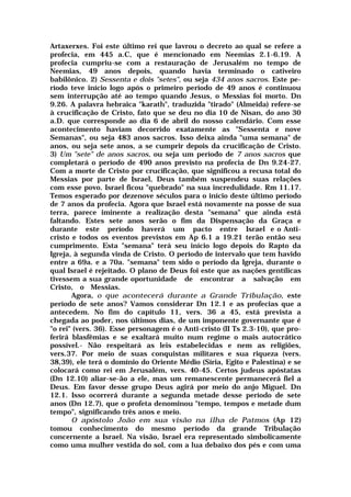 Artaxerxes. Foi este último rei que lavrou o decreto ao qual se refere a
profecia, em 445 a.C, que é mencionado em Neemias 2.1-6.19. A
profecia cumpriu-se com a restauração de Jerusalém no tempo de
Neemias, 49 anos depois, quando havia terminado o cativeiro
babilônico. 2) Sessenta e dois "setes", ou seja 434 anos sacros. Este pe-
ríodo teve início logo após o primeiro período de 49 anos é continuou
sem interrupção até ao tempo quando Jesus, o Messias foi morto. Dn
9.26. A palavra hebraica "karath", traduzida "tirado" (Almeida) refere-se
à crucificação de Cristo, fato que se deu no dia 10 de Nisan, do ano 30
a.D. que corresponde ao dia 6 de abril do nosso calendário. Com esse
acontecimento haviam decorrido exatamente as "Sessenta e nove
Semanas", ou seja 483 anos sacros. Isso deixa ainda "uma semana" de
anos, ou seja sete anos, a se cumprir depois da crucificação de Cristo.
3) Um "sete" de anos sacros, ou seja um período de 7 anos sacros que
completará o período de 490 anos previsto na profecia de Dn 9.24-27.
Com a morte de Cristo por crucificação, que significou a recusa total do
Messias por parte de Israel, Deus também suspendeu suas relações
com esse povo. Israel ficou "quebrado" na sua incredulidade. Rm 11.17.
Temos esperado por dezenove séculos para o início deste último período
de 7 anos da profecia. Agora que Israel está novamente na posse de sua
terra, parece iminente a realização desta "semana" que ainda está
faltando. Estes sete anos serão o fim da Dispensação da Graça e
durante este período haverá um pacto entre Israel e o Anti-
cristo e todos os eventos previstos em Ap 6.1 a 19.21 terão então seu
cumprimento. Esta "semana" terá seu início logo depois do Rapto da
Igreja, à segunda vinda de Cristo. O período de intervalo que tem havido
entre a 69a. e a 70a. "semana" tem sido o período da Igreja, durante o
qual Israel é rejeitado. O plano de Deus foi este que as nações gentílicas
tivessem a sua grande oportunidade de encontrar a salvação em
Cristo, o Messias.
Agora, o que acontecerá durante a Grande Tribulação, este
período de sete anos? Vamos considerar Dn 12.1 e as profecias que a
antecedem. No fim do capítulo 11, vers. 36 a 45, está prevista a
chegada ao poder, nos últimos dias, de um imponente governante que é
"o rei" (vers. 36). Esse personagem é o Anti-cristo (II Ts 2.3-10), que pro-
ferirá blasfêmias e se exaltará muito num regime o mais autocrático
possível.- Não respeitará as leis estabelecidas e nem as religiões,
vers.37. Por meio de suas conquistas militares e sua riqueza (vers.
38,39), ele terá o domínio do Oriente Médio (Síria, Egito e Palestina) e se
colocará como rei em Jerusalém, vers. 40-45. Certos judeus apóstatas
(Dn 12.10) aliar-se-ão a ele, mas um remanescente permanecerá fiel a
Deus. Em favor desse grupo Deus agirá por meio do anjo Miguel. Dn
12.1. Isso ocorrerá durante a segunda metade desse período de sete
anos (Dn 12.7), que o profeta denominou "tempo, tempos e metade dum
tempo", significando três anos e meio.
O apóstolo João em sua visão na ilha de Patmos (Ap 12)
tomou conhecimento do mesmo período da grande Tribulação
concernente a Israel. Na visão, Israel era representado simbolicamente
como uma mulher vestida do sol, com a lua debaixo dos pés e com uma
 