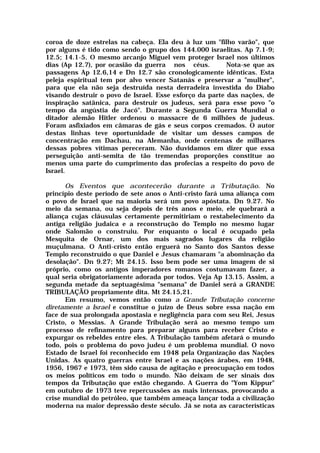 coroa de doze estrelas na cabeça. Ela deu à luz um "filho varão", que
por alguns é tido como sendo o grupo dos 144.000 israelitas. Ap 7.1-9;
12.5; 14.1-5. O mesmo arcanjo Miguel vem proteger Israel nos últimos
dias (Ap 12.7), por ocasião da guerra nos céus. Nota-se que as
passagens Ap 12.6,14 e Dn 12.7 são cronologicamente idênticas. Esta
peleja espiritual tem por alvo vencer Satanás e preservar a "mulher",
para que ela não seja destruída nesta derradeira investida do Diabo
visando destruir o povo de Israel. Esse esforço da parte das nações, de
inspiração satânica, para destruir os judeus, será para esse povo "o
tempo da angústia de Jacó". Durante a Segunda Guerra Mundial o
ditador alemão Hitler ordenou o massacre de 6 milhões de judeus.
Foram asfixiados em câmaras de gás e seus corpos cremados. O autor
destas linhas teve oportunidade de visitar um desses campos de
concentração em Dachau, na Alemanha, onde centenas de milhares
dessas pobres vítimas pereceram. Não duvidamos em dizer que essa
perseguição anti-semita de tão tremendas proporções constitue ao
menos uma parte do cumprimento das profecias a respeito do povo de
Israel.
Os Eventos que acontecerão durante a Tributação. No
princípio deste período de sete anos o Anti-cristo fará uma aliança com
o povo de Israel que na maioria será um povo apóstata. Dn 9.27. No
meio da semana, ou seja depois de três anos e meio, ele quebrará a
aliança cujas cláusulas certamente permitiriam o restabelecimento da
antiga religião judaica e a reconstrução do Templo no mesmo lugar
onde Salomão o construiu. Por enquanto o local é ocupado pela
Mesquita de Ornar, um dos mais sagrados lugares da religião
muçulmana. O Anti-cristo então erguerá no Santo dos Santos desse
Templo reconstruído o que Daniel e Jesus chamaram "a abominação da
desolação". Dn 9.27; Mt 24.15. Isso bem pode ser uma imagem de si
próprio, como os antigos imperadores romanos costumavam fazer, a
qual seria obrigatoriamente adorada por todos. Veja Ap 13.15. Assim, a
segunda metade da septuagésima "semana" de Daniel será a GRANDE
TRIBULAÇÃO propriamente dita. Mt 24.15,21.
Em resumo, vemos então como a Grande Tributação concerne
diretamente a Israel e constitue o juízo de Deus sobre essa nação em
face de sua prolongada apostasia e negligência para com seu Rei, Jesus
Cristo, o Messias. A Grande Tribulação será ao mesmo tempo um
processo de refinamento para preparar alguns para receber Cristo e
expurgar os rebeldes entre eles. A Tribulação também afetará o mundo
todo, pois o problema do povo judeu é um problema mundial. O novo
Estado de Israel foi reconhecido em 1948 pela Organização das Nações
Unidas. As quatro guerras entre Israel e as nações árabes, em 1948,
1956, 1967 e 1973, têm sido causa de agitação e preocupação em todos
os meios políticos em todo o mundo. Não deixam de ser sinais dos
tempos da Tributação que estão chegando. A Guerra do "Yom Kippur"
em outubro de 1973 teve repercussões as mais intensas, provocando a
crise mundial do petróleo, que também ameaça lançar toda a civilização
moderna na maior depressão deste século. Já se nota as características
 