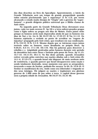 dos dias descritos no livro do Apocalipse. Aparentemente, o início da
Grande Tribulação será um tempo de grande prosperidade quando
todos estarão proclamando "paz e segurança" (I Ts 5.3), por terem
alcançado o estado muito desejao de "Utopia" sob o governo do "super-
homem", o grande dirigente político universal que a Bíblia chama de
Anti-cristo.
Na segunda parte da Grande Tribulação Deus derramará seus
juízos, cada vez mais severos (V. Ap 16) e a terra sofrerá grandes pragas
como o Egito sofreu as pragas nos dias de Moisés. Esses juízos virão
porque os homens serão mais depravados ainda do que os homens nos
dias de Noé e Ló. Gn 6; Mt 24.37-39; Lc 17.22-37; II Tm 3.1-12. Os
homens rejeitarão a verdade ao ponto de acreditar no "engano de
injustiça" propagado pelo Anti-cristo, que resultará em sua condenação.
II Ts 2.8-12; II Pe 3.1-9. Mesmo depois que se iniciaram esses juízos
terríveis sobre os homens, esses desafiarão ao próprio Deus. Ap
9.20,21, 6.2-11; 17.1-18; 18.1-24. Não há palavras para descrever a
rebelião e a iniqüidade praticadas pelos homens durante este período
da derradeira luta entre Deus e Satanás pela posse da Terra. Ap 11.15;
12.7-12; 19.11-21; 20.1-3. No fim deste período, quando Jerusalém
estiver cercada pelos exércitos nas nações aliadas sob o Anti-cristo (Zc
14.1-4; Jl 3.9-17), e quando Israel não dispuser de mais nenhum meio
de resistência, e quando parecer que Israel desaparecerá como nação e
sendo totalmente destruído, nesse momento esse povo se arrependerá,
invocando o nome do Senhor, pedindo-lhe socorro. Is 64; Zc 12.8-10. O
Senhor se manifestará do céu, vindo como seu Libertador e vingando-se
dos seus inimigos. Ele julgará as nações e implantará seu glorioso
governo de 1.000 anos de paz sobre a terra. A capital desse governo
será a própria cidade de Jerusalém. Mt 24.27-31; 25.31-46.
 