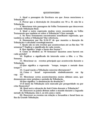 QUESTIONÁRIO
1. Qual a passagem da Escritura em que Jesus mencionou a
Tribulação?
2. Provar que a destruição de Jerusalém em 70 a. D. não foi a
Tribulação.
3. Mencionar três passagens do Velho Testamento que descrevem
a Grande Tribulação final.
4. Qual a outra expressão muitas vezes encontrada no Velho
Testamento que também se refere à Tribulação? Citar exemplo.
5. No Novo Testamento encontramos semelhante expressão, que
também se refira à Tribulação? Dar referência.
6. Demonstrar por Dn 9.24-27 de que maneira a duração da
Tribulação é calculada cronologicamente.
7. Quais são os seis eventos que aconteceriam até ao fim das "70
semanas"? Explicar o significado de cada evento.
8. Que significa "ungir o Santo dos Santos"?
9. Como se dividem as 70 Semanas? Quantos anos haverá em
cada período?
10. Explicar o significado do intervalo entre a 69a. e a 70a.
Semana.
11. Mencionar os eventos principais que acontecerão durante a
Tribulação.
12.Que significa a expressão "tempo, tempos e metade dum
tempo"?
13. A qual nação a Tribulação concerne diretamente?
14. Como é Israel representado simbolicamente em Ap
cap. 12?
15. Mencionar certos acontecimentos nestes últimos anos, que
demonstram estar próximo o período da Tribulação.
16.Que significa "a abominação da desolação"?
17.0 início da Tribulação será marcado por prosperidade ou por
crise financeira?
18. Qual será a situação do Anti-Cristo durante a Tribulação?
19. Descrever os juízos divinos sobre o mundo durante a segunda
metade da Tribulação, isto é, os três anos e meio.
20. Descrever os eventos em relação a Jerusalém e Israel bem no
fim da Grande Tribulação.
 