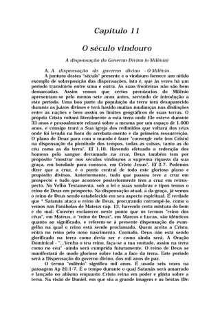 Capítulo 11
O século vindouro
A dispensação do Governo Divino (o Milênio)
A. A dispensação do governo divino - O Milênio.
A juntura destes "século" presente e o vindouro fornece um nítido
exemplo de sobreposição das dispensações, isto é, que às vezes há um
período transitório entre uma e outra. As suas fronteiras não são bem
demarcadas. Assim vemos que certos prenúncios do Milênio
apresentam-se pelo menos sete anos antes, servindo de introdução a
este período. Uma boa parte da população da terra terá desaparecido
durante os juízos divinos e terá havido muitas mudanças nas distinções
entre as nações e bem assim os limites geográficos de suas terras. O
próprio Cristo voltará literalmente a esta terra onde Ele esteve durante
33 anos e pessoalmente reinará sobre a mesma por um espaço de 1.000
anos, e consigo trará a Sua igreja dos redimidos que voltará dos céus
onde foi levada na hora do arrebata-mento e da primeira ressurreição.
O plano de Deus para com o mundo é fazer "convergir nele (em Cristo)
na dispensação da plenitude dos tempos, todas as coisas, tanto as do
céu como as da terra". Ef 1.10. Havendo efetuado a redenção dos
homens pelo sangue derramado na cruz, Deus também tem por
propósito "mostrar nos séculos vindouros a suprema riqueza da sua
graça, em bondade para conosco, em Cristo Jesus". Ef 2.7. Podemos
dizer que a cruz, é o ponto central de todo este glorioso plano e
propósito divinos. Anteriormente, tudo que passou teve a cruz em
prospecto e tudo que acontece posteriormente tem a cruz em retros-
pecto. No Velho Testamento, sob a lei e suas sombras e tipos temos o
reino de Deus em prospecto. Na dispensação atual, a da graça, já vemos
o reino de Deus sendo estabelecido em seu aspecto espiritual. É verdade
que * Satanás ataca o reino de Deus, procurando corrompê-lo, como o
vemos nas Parábolas de Mateus cap. 13, havendo certa mistura do bem
e do mal. Convém esclarecer neste ponto que os termos "reino dos
céus", em Mateus, e "reino de Deus", em Marcos e Lucas, são idênticos
quanto ao significado, e referem-se à presente dispensação do evan-
gelho na qual o reino está sendo proclamado. Quem aceita a Cristo,
entra no reino pelo novo nascimento. Contudo, Deus não está sendo
glorificado na terra como devia ser e como ainda será. A Oração
Dominical - "...Venha o teu reino, faça-se a tua vontade, assim na terra
como no céu" -ainda será cumprida futuramente. O reino de Deus se
manifestará de modo glorioso sobre toda a face da terra. Este período
será a Dispensação do governo divino, dos mil anos de paz.
O termo "milênio" significa mil anos. É usado seis vezes na
passagem Ap 20.1-7. É o tempo durante o qual Satanás será amarrado
e lançado no abismo enquanto Cristo reina em poder e glória sobre a
terra. Na visão de Daniel, em que viu a grande imagem e as bestas (Dn
 