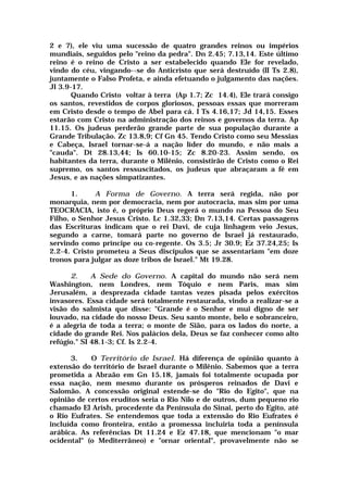 2 e 7), ele viu uma sucessão de quatro grandes reinos ou impérios
mundiais, seguidos pelo "reino da pedra". Dn 2.45; 7.13,14. Este último
reino é o reino de Cristo a ser estabelecido quando Ele for revelado,
vindo do céu, vingando--se do Anticristo que será destruído (II Ts 2.8),
juntamente o Falso Profeta, e ainda efetuando o julgamento das nações.
Jl 3.9-17.
Quando Cristo voltar à terra (Ap 1.7; Zc 14.4), Ele trará consigo
os santos, revestidos de corpos gloriosos, pessoas essas que morreram
em Cristo desde o tempo de Abel para cá. I Ts 4.16,17; Jd 14,15. Esses
estarão com Cristo na administração dos reinos e governos da terra. Ap
11.15. Os judeus perderão grande parte de sua população durante a
Grande Tribulação. Zc 13.8,9; Cf Gn 45. Tendo Cristo como seu Messias
e Cabeça, Israel tornar-se-á a nação líder do mundo, e não mais a
"cauda". Dt 28.13,44; Is 60.10-15; Zc 8.20-23. Assim sendo, os
habitantes da terra, durante o Milênio, consistirão de Cristo como o Rei
supremo, os santos ressuscitados, os judeus que abraçaram a fé em
Jesus, e as nações simpatizantes.
1. A Forma de Governo. A terra será regida, não por
monarquia, nem por democracia, nem por autocracia, mas sim por uma
TEOCRACIA, isto é, o próprio Deus regerá o mundo na Pessoa do Seu
Filho, o Senhor Jesus Cristo. Lc 1.32,33; Dn 7.13,14. Certas passagens
das Escrituras indicam que o rei Davi, de cuja linhagem veio Jesus,
segundo a carne, tomará parte no governo de Israel já restaurado,
servindo como príncipe ou co-regente. Os 3.5; Jr 30.9; Ez 37.24,25; Is
2.2-4. Cristo prometeu a Seus discípulos que se assentariam "em doze
tronos para julgar as doze tribos de Israel." Mt 19.28.
2. A Sede do Governo. A capital do mundo não será nem
Washington, nem Londres, nem Tóquio e nem Paris, mas sim
Jerusalém, a desprezada cidade tantas vezes pisada pelos exércitos
invasores. Essa cidade será totalmente restaurada, vindo a realizar-se a
visão do salmista que disse: "Grande é o Senhor e mui digno de ser
louvado, na cidade do nosso Deus. Seu santo monte, belo e sobranceiro,
é a alegria de toda a terra; o monte de Sião, para os lados do norte, a
cidade do grande Rei. Nos palácios dela, Deus se faz conhecer como alto
refúgio." SI 48.1-3; Cf. Is 2.2-4.
3. O Território de Israel. Há diferença de opinião quanto à
extensão do território de Israel durante o Milênio. Sabemos que a terra
prometida a Abraão em Gn 15.18, jamais foi totalmente ocupada por
essa nação, nem mesmo durante os prósperos reinados de Davi e
Salomão. A concessão original estende-se do "Rio do Egito", que na
opinião de certos eruditos seria o Rio Nilo e de outros, dum pequeno rio
chamado El Arish, procedente da Península do Sinai, perto do Egito, até
o Rio Eufrates. Se entendemos que toda a extensão do Rio Eufrates é
incluída como fronteira, então a promessa incluiria toda a península
arábica. As referências Dt 11.24 e Ez 47.18, que mencionam "o mar
ocidental" (o Mediterrâneo) e "ornar oriental", provavelmente não se
 