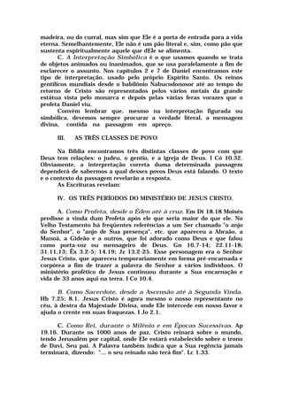 madeira, ou do curral, mas sim que Ele é a porta de entrada para a vida
eterna. Semelhantemente, Ele não é um pão literal e, sim, como pão que
sustenta espiritualmente aquele que dEle se alimenta.
C. A Interpretação Simbólica é o que usamos quando se trata
de objetos animados ou inanimados, que se usa paralelamente a fim de
esclarecer o assunto. Nos capítulos 2 e 7 de Daniel encontramos este
tipo de interpretação, usado pelo próprio Espírito Santo. Os reinos
gentílicos mundiais desde o babilônio Nabucodonosor até ao tempo do
retorno de Cristo são representados pelos vários metais da grande
estátua vista pelo monarca e depois pelas várias feras vorazes que o
profeta Daniel viu.
Convém lembrar que, mesmo na interpretação figurada ou
simbólica, devemos sempre procurar a verdade literal, a mensagem
divina, contida na passagem em apreço.
III. AS TRÊS CLASSES DE POVO
Na Bíblia encontramos três distintas classes de povo com que
Deus tem relações: o judeu, o gentio, e a igreja de Deus. I Có 10.32.
Obviamente, a interpretação correta duma determinada passagem
dependerá de sabermos a qual desses povos Deus está falando. O texto
e o contexto da passagem revelarão a resposta.
As Escrituras revelam:
IV. OS TRÊS PERÍODOS DO MINISTÉRIO DE JESUS CRISTO.
A. Como Profeta, desde o Éden até à cruz. Em Dt 18.18 Moisés
predisse a vinda dum Profeta após ele que seria maior do que ele. No
Velho Testamento há freqüentes referências a um Ser chamado "o anjo
do Senhor", o "anjo de Sua presença", etc. que apareceu a Abraão, a
Manoá, a Gideão e a outros, que foi adorado como Deus e que falou
como porta-voz ou mensageiro de Deus. Gn 16.7-14; 22.11-18;
31.11,13; Êx 3.2-5; 14.19; Jz 13.2-25. Esse personagem era o Senhor
Jesus Cristo, que apareceu temporariamente em forma pré-encarnada e
corpórea a fim de trazer a palavra do Senhor a vários indivíduos. O
ministério profético de Jesus continuou durante a Sua encarnação e
vida de 33 anos aqui na terra. I Co 10.4.
B. Como Sacerdote, desde a Ascensão até à Segunda Vinda.
Hb 7.25; 8.1. Jesus Cristo é agora mesmo o nosso representante no
céu, à destra da Majestade Divina, onde Ele intercede em nosso favor e
ajuda o crente em suas fraquezas. I Jo 2.1.
C. Como Rei, durante o Milênio e em Épocas Sucessivas. Ap
19.16. Durante os 1000 anos de paz, Cristo reinará sobre o mundo,
tendo Jerusalém por capital, onde Ele estará estabelecido sobre o trono
de Davi, Seu pai. A Palavra também indica que a Sua regência jamais
terminará, dizendo: "... o seu reinado não terá fim". Lc 1.33.
 