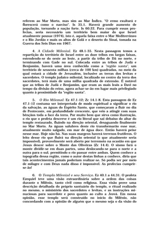 referem ao Mar Morto, mas sim ao Mar Índico. "O ermo exultará e
florescerá como o narciso". Is 35.1. Haverá grande aumento de
população, tornando a nação forte. Is 60.22. Para cumprir essas pro-
fecias, seria necessário um território bem maior do que Israel
atualmente possue (1974), isto é, aquela faixa entre o Mar Mediterrâneo
e o Rio Jordão e mais os altos de Golã e o deserto do Sinai, tomada na
Guerra dos Seis Dias em 1967.
4. A Cidade Milenial. Ez 48.1-35. Nesta passagem temos a
repartição do território de Israel entre as doze tribos em largas faixas,
estendendo-se do oeste ao leste, a partir da tribo de Dã no norte, e
terminando com Gade no sul. Colocada entre as tribos de Judá e
Benjamim, haverá uma área conhecida como a "região santa", um
território de sessenta milhas (cerca de 100 km) quadradas, no meio da
qual estará a cidade de Jerusalém, inclusive as terras dos levitas e
sacerdotes. O templo judaico milenial, localizado no centro da terra dos
sacerdotes, terá mais de uma milha quadrada de extensão. É notável
que as tribos de Judá e Benjamim, que eram as mais leais a Davi no
tempo da divisão do reino, agora achar-se-ão em lugar mais privilegiado
quanto à proximidade da "região santa".
5. O Rio Milemal. Ez 47.1-12; Zc 14.1-8. Esta passagem de Ez
47.1-12 costuma ser interpretada de modo espiritual a significar o rio
da salvação, as águas do Espírito Santo, que começaram a fluir no dia
de Pentecoste, em profundidade crescente, que veio a atingir com suas
bênçãos toda a face da terra. Por muito bem que sirva como ilustração,
o rio que o profeta descreve é um rio literal que sai debaixo do altar do
templo restaurado, fluindo na direção oriental, desaguando finalmente
no Mar Morto. As águas salubres deste rio transformarão esse mar,
atualmente muito salgado, em mar de água doce. Então haverá peixe
nesse mar. Hoje não há. Nas suas margens haverá terrenos frutíferos. O
leito desse rio que fluirá na direção oriental (o que atualmente seria
impossível), provavelmente será aberto por terremoto na ocasião em que
Jesus descer sobre o Monte das Oliveiras (Zc 14.4). O sismo fará o
monte dividir-se em duas partes, uma deslocando-se para o norte e a
outra para o sul, permitindo o rio passar entre ambas. Quem conhece a
topografia dessa região, como o autor destas linhas a conhece, diria que
tais acontecimentos jamais poderiam realizar-se. Só podia ser por meio
de milagre e com Deus nada disso é impossível. As profecias cumprir-
se-ão!
6. O Templo Milenial e seu Serviço. Ez 40.1 a 44.31. O profeta
Ezequiel teve uma visão extraordinária sobre a ordem das coisas
durante o Milênio, tanto civil como religiosa. Essa visão prove uma
descrição detalhada do próprio santuário do templo, o ritual realizado
no mesmo, o ministério dos sacerdotes e levitas, e as instruções mi-
nuciosas para sacerdote e povo quanto ao culto a Jeová. Em nossa
opinião, esse templo será construído no início do Milênio, não
concordando com a opinião de alguém que o mesmo seja o da visão do
 