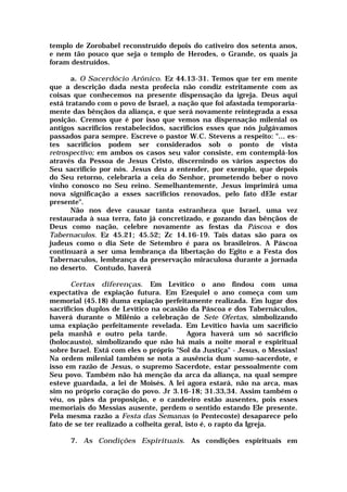 templo de Zorobabel reconstruído depois do cativeiro dos setenta anos,
e nem tão pouco que seja o templo de Herodes, o Grande, os quais ja
foram destruídos.
a. O Sacerdócio Arônico. Ez 44.13-31. Temos que ter em mente
que a descrição dada nesta profecia não condiz estritamente com as
coisas que conhecemos na presente dispensação da igreja. Deus aqui
está tratando com o povo de Israel, a nação que foi afastada temporaria-
mente das bênçãos da aliança, e que será novamente reintegrada a essa
posição. Cremos que é por isso que vemos na dispensação milenial os
antigos sacrifícios restabelecidos, sacrifícios esses que nós julgávamos
passados para sempre. Escreve o pastor W.C. Stevens a respeito: "... es-
tes sacrifícios podem ser considerados sob o ponto de vista
retrospectivo; em ambos os casos seu valor consiste, em contemplá-los
através da Pessoa de Jesus Cristo, discernindo os vários aspectos do
Seu sacrifício por nós. Jesus deu a entender, por exemplo, que depois
do Seu retorno, celebraria a ceia do Senhor, prometendo beber o novo
vinho conosco no Seu reino. Semelhantemente, Jesus imprimirá uma
nova significação a esses sacrifícios renovados, pelo fato dEle estar
presente".
Não nos deve causar tanta estranheza que Israel, uma vez
restaurada à sua terra, fato já concretizado, e gozando das bênçãos de
Deus como nação, celebre novamente as festas da Páscoa e dos
Tabernaculos. Ez 45.21; 45.52; Zc 14.16-19. Tais datas são para os
judeus como o dia Sete de Setembro é para os brasileiros. A Páscoa
continuará a ser uma lembrança da libertação do Egito e a Festa dos
Tabernaculos, lembrança da preservação miraculosa durante a jornada
no deserto. Contudo, haverá
Certas diferenças. Em Levítico o ano findou com uma
expectativa de expiação futura. Em Ezequiel o ano começa com um
memorial (45.18) duma expiação perfeitamente realizada. Em lugar dos
sacrifícios duplos de Levítico na ocasião da Páscoa e dos Tabernáculos,
haverá durante o Milênio a celebração de Sete Ofertas, simbolizando
uma expiação perfeitamente revelada. Em Levítico havia um sacrifício
pela manhã e outro pela tarde. Agora haverá um só sacrifício
(holocausto), simbolizando que não há mais a noite moral e espiritual
sobre Israel. Está com eles o próprio "Sol da Justiça" - Jesus, o Messias!
Na ordem milenial também se nota a ausência dum sumo-sacerdote, e
isso em razão de Jesus, o supremo Sacerdote, estar pessoalmente com
Seu povo. Também não há menção da arca da aliança, na qual sempre
esteve guardada, a lei de Moisés. A lei agora estará, não na arca, mas
sim no próprio coração do povo. Jr 3.16-18; 31.33,34. Assim também o
véu, os pães da proposição, e o candeeiro estão ausentes, pois esses
memoriais do Messias ausente, perdem o sentido estando Ele presente.
Pela mesma razão a Festa das Semanas (o Pentecoste) desaparece pelo
fato de se ter realizado a colheita geral, isto é, o rapto da Igreja.
7. As Condições Espirituais. As condições espirituais em
 