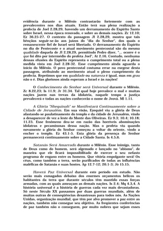 evidência durante o Milênio contrastarão fortemente com as
prevalecentes nos dias atuais. Então terá sua plena realização a
profecia de Joel 2.28,29, havendo um derramamento do Espírito Santo
sobre Israel, nessa época renovado, e sobre as demais nações. Zc 12.10;
Ez 36.25-27. O contexto da passagem Jl 2.28,29, mostra que tais
bênçãos seguir-se-ão aos juízos do "dia do Senhor", dos quais o
remanescente fiel de Israel será libertado. O derramamento do Espírito
no dia de Pentecoste e o atual movimento pentecostal são da mesma
qualidade daquela de Jl 2.28,29, permitindo Pedro dizer, "... ocorre é o
que foi dito por intermédio do profeta Joel", At 2.16. Contudo, nenhuma
dessas efusões do Espírito representa o cumprimento total ou a plena
medida vista em Joel 2.28-32. Esse cumprimento ainda aguarda o
início do Milênio. O povo pentecostal costuma errar na exegese desta
passagem, atribuindo ao movimento atual o pleno cumprimento da
profecia. Repetimos que em qualidade ou natureza é igual, mas em grau
não o é. Dias gloriosos ainda esperam a Israel e às nações!
O Conhecimento do Senhor será Universal durante o Milênio.
Zc 8.22,23; Is 11.9; Jr 31.34. Tal qual hoje prevalece o mal e muitas
nações jazem nas trevas da idolatria, naquele tempo a justiça
prevalecerá e todas as nações conhecerão o nome de Jeová. Ml 1.11.
A Glória "Shequinah" se Manifestará Continuamente sobre a
Cidade de Jerusalém. Em sua visão, Ezequiel viu a glória de Deus
afastando-se paulatinamente do templo e da cidade de Jerusalém, vindo
a desaparecer de vez a leste do Monte das Oliveiras. Ez 9.3; 10.4; 10.18;
11.23. Esse fenômeno deu-se em razão das horríveis abominações
idolatras e pecaminosas dessa nação. Mas o profeta viu quando
novamente a glória do Senhor começou a voltar do oriente, vindo a
encher o templo. Ez 43.1-5. Esta glória da presença do Senhor
permanecerá continuamente sobre a Cidade Santa. Is 4.5,6.
Satanás Será Amarrado durante o Milênio. Esse inimigo, tanto
de Deus como do homem, será algemado e lançado no "abismo", de
maneira que ele ficará impossibilitado de exercer o seu nefasto
programa de engano entre os homens. Que vitória empolgante será! Os
céus, como também a terra, serão purificados de todas as influências
maléficas de Satanás e suas hostes. Ap 12.7-12; 20.1-3; Jó 15.15.
Haverá Paz Universal durante este período em estudo. Não
serão mais esmagados debaixo dos enormes orçamentos bélicos os
habitantes da terra que durante séculos têm mantido essas forças
armadas, com as quais ameaçam as demais nações. Is 2.4; Mq 4.3,4. A
história universal é a história de guerras cada vez mais devastadoras.
Só neste Século XX passamos por duas guerras mundiais, além de
muitas outras de conseqüências desastrosas para todos nós. As Nações
Unidas, organização mundial, que têm por alvo promover a paz entre as
nações, também não consegue seu objetivo. As freqüentes conferências
de paz também não o conseguem, por muito nobres que sejam esses
 
