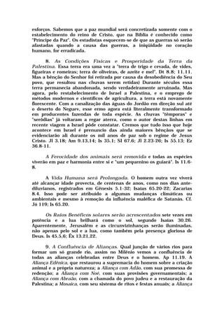 esforços. Sabemos que a paz mundial será concretizada somente com o
estabelecimento do reino de Cristo, que na Bíblia é conhecido como
"Príncipe da Paz". Os estadistas esquecem-se de que as guerras só serão
afastadas quando a causa das guerras, a iniqüidade no coração
humano, for erradicada.
8. As Condições Físicas e Prosperidade da Terra da
Palestina. Essa terra era uma vez a "terra de trigo e cevada, de vides,
figueiras e romeiras; terra de oliveiras, de azeite e mel". Dt 8.8; 11.11.
Mas a bênção do Senhor foi retirada por causa da desobediência do Seu
povo, que resultou nas chuvas serem retidas) Durante séculos essa
terra permanecia abandonada, sendo verdadeiramente arruinada. Mas
agora, pelo restabelecimento de Israel a Palestina, e o emprego de
métodos modernos e científicos de agricultura, a terra está novamente
florescente. Com a canalização das águas do Jordão em direção sul até
o deserto do Neguev, esse ermo agora está literalmente transformado
em producentes fazendas de toda espécie. As chuvas "têmporas" e
"serôdias" já voltaram a regar aterra, como o autor destas linhas em
recente viagem a Israel pôde constatar. Cremos que tudo isso que hoje
acontece em Israel é prenuncio das ainda maiores bênçãos que se
evidenciarão ali durante os mil anos de paz sob o regime de Jesus
Cristo. Jl 3.18; Am 9.13,14; Is 35.1; SI 67.6; Jl 2.23-26; Is 55.13; Ez
36.8-11.
A Ferocidade dos animais será removida e todas as espécies
viverão em paz e harmonia entre si e "um pequenino os guiará". Is 11.6-
8.
A Vida Humana será Prolongada. O homem outra vez viverá
até alcançar idade provecta, de centenas de anos, como nos dias ante-
diluvianos, registrados em Gênesis 5.1-32; Isaías 65.20-22; Zacarias
8.4. Isso pode ser atribuído a algumas mudanças climáticas ou
ambientais e mesmo à remoção da influência maléfica de Satanás. Cf.
Jó 119; Is 65.20.
Os Raios Benéficos solares serão acrescentados sete vezes em
potência e a lua brilhará como o sol, segundo Isaías 30.26.
Aparentemente, Jerusalém e as circunvizinhanças serão iluminadas,
não apenas pelo sol e a lua, como também pela presença gloriosa de
Deus. Is 45.5,6; Êx 13.21,22.
9. A Confluência de Alianças. Qual junção de vários rios para
formar um só grande rio, assim no Milênio vemos a confluência de
todas as alianças celebradas entre Deus e o homem. Ap 11.19. A
Aliança Edênica, que restaurou a supremacia do homem sobre a criação
animal e a própria natureza; a Aliança com Adão, com sua promessa de
redenção; a Aliança com Noé, com suas provisões governamentais; a
Aliança com Abraão, com a chamada do povo judeu e a restauração da
Palestina; a Mosaica, com seu sistema de ritos e festas anuais; a Aliança
 