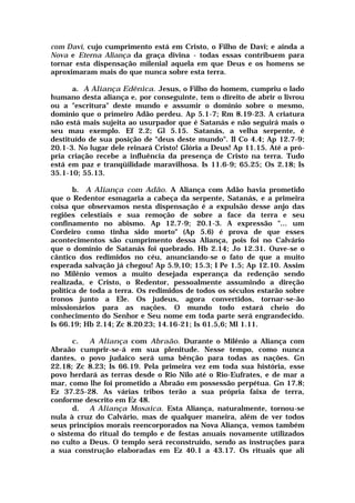 com Davi, cujo cumprimento está em Cristo, o Filho de Davi; e ainda a
Nova e Eterna Aliança da graça divina - todas essas contribuem para
tornar esta dispensação milenial aquela em que Deus e os homens se
aproximaram mais do que nunca sobre esta terra.
a. A Aliança Edênica. Jesus, o Filho do homem, cumpriu o lado
humano desta aliança e, por conseguinte, tem o direito de abrir o livrou
ou a "escritura" deste mundo e assumir o domínio sobre o mesmo,
domínio que o primeiro Adão perdeu. Ap 5.1-7; Rm 8.19-23. A criatura
não está mais sujeita ao usurpador que é Satanás e não seguirá mais o
seu mau exemplo. Ef 2.2; Gl 5.15. Satanás, a velha serpente, é
destituído de sua posição de "deus deste mundo". II Co 4.4; Ap 12.7-9;
20.1-3. No lugar dele reinará Cristo! Glória a Deus! Ap 11.15. Até a pró-
pria criação recebe a influência da presença de Cristo na terra. Tudo
está em paz e tranqüilidade maravilhosa. Is 11.6-9; 65.25; Os 2.18; Is
35.1-10; 55.13.
b. A Aliança com Adão. A Aliança com Adão havia prometido
que o Redentor esmagaria a cabeça da serpente, Satanás, e a primeira
coisa que observamos nesta dispensação é a expulsão desse anjo das
regiões celestiais e sua remoção de sobre a face da terra e seu
confinamento no abismo. Ap 12.7-9; 20.1-3. A expressão "... um
Cordeiro como tinha sido morto" (Ap 5.6) é prova de que esses
acontecimentos são cumprimento dessa Aliança, pois foi no Calvário
que o domínio de Satanás foi quebrado. Hb 2.14; Jo 12.31. Ouve-se o
cântico dos redimidos no céu, anunciando-se o fato de que a muito
esperada salvação já chegou! Ap 5.9,10; 15.3; I Pe 1.5; Ap 12.10. Assim
no Milênio vemos a muito desejada esperança da redenção sendo
realizada, e Cristo, o Redentor, pessoalmente assumindo a direção
política de toda a terra. Os redimidos de todos os séculos estarão sobre
tronos junto a Ele. Os judeus, agora convertidos, tornar-se-ão
missionários para as nações. O mundo todo estará cheio do
conhecimento do Senhor e Seu nome em toda parte será engrandecido.
Is 66.19; Hb 2.14; Zc 8.20:23; 14.16-21; Is 61.5,6; Ml 1.11.
c. A Aliança com Abraão. Durante o Milênio a Aliança com
Abraão cumprir-se-á em sua plenitude. Nesse tempo, como nunca
dantes, o povo judaico será uma bênção para todas as nações. Gn
22.18; Zc 8.23; Is 66.19. Pela primeira vez em toda sua história, esse
povo herdará as terras desde o Rio Nilo até o Rio-Eufrates, e de mar a
mar, como lhe foi prometido a Abraão em possessão perpétua. Gn 17.8;
Ez 37.25-28. As várias tribos terão a sua própria faixa de terra,
conforme descrito em Ez 48.
d. A Aliança Mosaica. Esta Aliança, naturalmente, tornou-se
nula à cruz do Calvário, mas de qualquer maneira, além de ver todos
seus princípios morais reencorporados na Nova Aliança, vemos também
o sistema do ritual do templo e de festas anuais novamente utilizados
no culto a Deus. O templo será reconstruído, sendo as instruções para
a sua construção elaboradas em Ez 40.1 a 43.17. Os rituais que ali
 