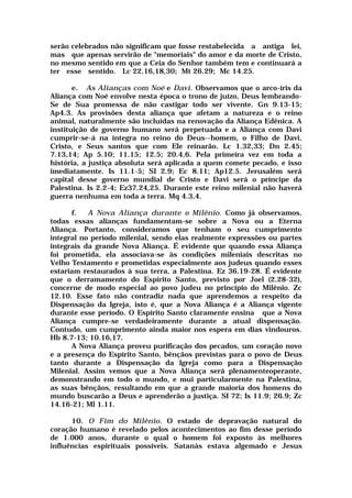 serão celebrados não significam que fosse restabelecida a antiga lei,
mas que apenas servirão de "memoriais" do amor e da morte de Cristo,
no mesmo sentido em que a Ceia do Senhor também tem e continuará a
ter esse sentido. Lc 22.16,18,30; Mt 26.29; Mc 14.25.
e. As Alianças com Noé e Davi. Observamos que o arco-íris da
Aliança com Noé envolve nesta época o trono de juízo, Deus lembrando-
Se de Sua promessa de não castigar todo ser vivente. Gn 9.13-15;
Ap4.3. As provisões desta aliança que afetam a natureza e o reino
animal, naturalmente são incluídas na renovação da Aliança Edênica. A
instituição de governo humano será perpetuada e a Aliança com Davi
cumprir-se-á na íntegra no reino do Deus--homem, o Filho de Davi,
Cristo, e Seus santos que com Ele reinarão. Lc 1.32,33; Dn 2.45;
7.13,14; Ap 5.10; 11.15; 12.5; 20.4,6. Pela primeira vez em toda a
história, a justiça absoluta será aplicada a quem comete pecado, e isso
imediatamente. Is 11.1-5; SI 2.9; Ec 8.11; Ap12.5. Jerusalém será
capital desse governo mundial de Cristo e Davi será o príncipe da
Palestina. Is 2.2-4; Ez37.24,25. Durante este reino milenial não haverá
guerra nenhuma em toda a terra. Mq 4.3,4.
f. A Nova Aliança durante o Milênio. Como já observamos,
todas essas alianças fundamentam-se sobre a Nova ou a Eterna
Aliança. Portanto, consideramos que tenham o seu cumprimento
integral no período milenial, sendo elas realmente expressões ou partes
integrais da grande Nova Aliança. É evidente que quando essa Aliança
foi prometida, ela associava-se às condições mileniais descritas no
Velho Testamento e prometidas especialmente aos judeus quando esses
estariam restaurados à sua terra, a Palestina. Ez 36.19-28. É evidente
que o derramamento do Espírito Santo, previsto por Joel (2.28-32),
concerne de modo especial ao povo judeu no princípio do Milênio. Zc
12.10. Esse fato não contradiz nada que aprendemos a respeito da
Dispensação da Igreja, isto é, que a Nova Aliança é a Aliança vigente
durante esse período. O Espírito Santo claramente ensina que a Nova
Aliança cumpre-se verdadeiramente durante a atual dispensação.
Contudo, um cumprimento ainda maior nos espera em dias vindouros.
Hb 8.7-13; 10.16,17.
A Nova Aliança proveu purificação dos pecados, um coração novo
e a presença do Espírito Santo, bênçãos previstas para o povo de Deus
tanto durante a Dispensação da Igreja como para a Dispensação
Milenial. Assim vemos que a Nova Aliança será plenamenteoperante,
demonstrando em todo o mundo, e mui particularmente na Palestina,
as suas bênçãos, resultando em que a grande maioria dos homens do
mundo buscarão a Deus e aprenderão a justiça. SI 72; Is 11.9; 26.9; Zc
14.16-21; Ml 1.11.
10. O Fim do Milênio. O estado de depravação natural do
coração humano é revelado pelos acontecimentos ao fim desse período
de 1.000 anos, durante o qual o homem foi exposto às melhores
influências espirituais possíveis. Satanás estava algemado e Jesus
 